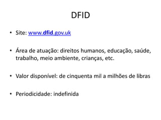 DFID
• Site: www.dfid.gov.uk
• Área de atuação: direitos humanos, educação, saúde,
trabalho, meio ambiente, crianças, etc.
• Valor disponível: de cinquenta mil a milhões de libras
• Periodicidade: indefinida
 