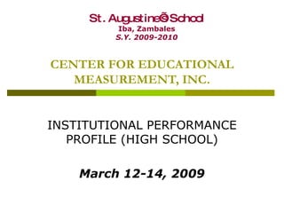 CENTER FOR EDUCATIONAL MEASUREMENT, INC. INSTITUTIONAL PERFORMANCE PROFILE (HIGH SCHOOL) March 12-14, 2009 St. Augustine’s School Iba, Zambales S.Y. 2009-2010 