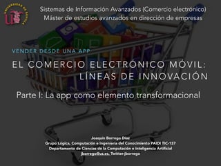 Sistemas de Información Avanzados (Comercio electrónico) 
Máster de estudios avanzados en dirección de empresas 
VENDER DESDE UNA APP 
EL COMERCIO ELECTRÓNICO MÓVIL: 
LÍNEAS DE INNOVACIÓN 
Parte I: La app como elemento transformacional 
Joaquín Borrego Díaz 
Grupo Lógica, Computación e Ingeniería del Conocimiento PAIDI TIC-137 
Departamento de Ciencias de la Computación e Inteligencia Artificial 
jborrego@us.es, Twitter:jborrego 
 