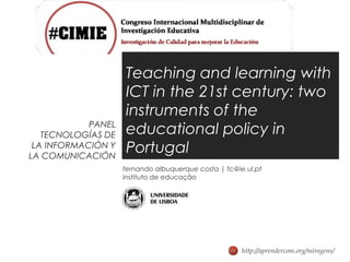 Teaching and learning with
                    ICT in the 21st century: two
                    instruments of the
            PANEL
   TECNOLOGÍAS DE   educational policy in
 LA INFORMACIÓN Y
LA COMUNICACIÓN
                    Portugal
                    fernando albuquerque costa | fc@ie.ul.pt
                    instituto de educação




                                                      http://aprendercom.org/miragens/
 