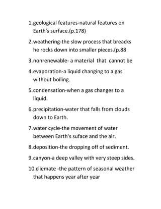 1.geological features-natural features on
  Earth's surface.(p.178)
2.weathering-the slow process that breacks
  he rocks down into smaller pieces.(p.88
3.nonrenewable- a material that cannot be
4.evaporation-a liquid changing to a gas
  without boiling.
5.condensation-when a gas changes to a
  liquid.
6.precipitation-water that falls from clouds
  down to Earth.
7.water cycle-the movement of water
  between Earth's suface and the air.
8.deposition-the dropping off of sediment.
9.canyon-a deep valley with very steep sides.
10.cliemate -the pattern of seasonal weather
  that happens year after year
 