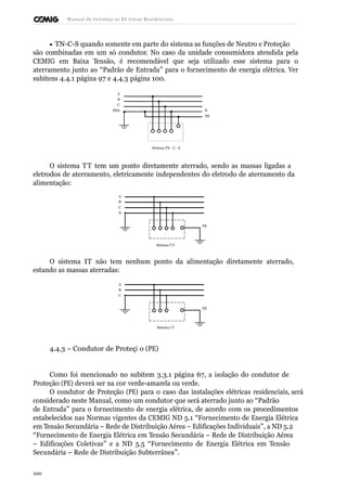 Manual de Instalaçõ es Elé tricas Residenciais 
· TN-C-S quando somente em parte do sistema as funções de Neutro e Proteção 
são combinadas em um só condutor. No caso da unidade consumidora atendida pela 
CEMIG em Baixa Tensão, é recomendável que seja utilizado esse sistema para o 
aterramento junto ao “Padrão de Entrada” para o fornecimento de energia elétrica. Ver 
subitens 4.4.1 página 97 e 4.4.3 página 100. 
A 
B 
C 
PEN N 
PE 
Sistema TN - C - S 
O sistema TT tem um ponto diretamente aterrado, sendo as massas ligadas a 
eletrodos de aterramento, eletricamente independentes do eletrodo de aterramento da 
alimentação: 
A 
B 
C 
N 
PE 
Sistema T T 
O sistema IT não tem nenhum ponto da alimentação diretamente aterrado, 
estando as massas aterradas: 
A 
B 
C 
PE 
Sistema I T 
4.4.3 – Condutor de Proteçã o (PE) 
Como foi mencionado no subitem 3.3.1 página 67, a isolação do condutor de 
Proteção (PE) deverá ser na cor verde-amarela ou verde. 
O condutor de Proteção (PE) para o caso das instalações elétricas residenciais, será 
considerado neste Manual, como um condutor que será aterrado junto ao “Padrão 
de Entrada” para o fornecimento de energia elétrica, de acordo com os procedimentos 
estabelecidos nas Normas vigentes da CEMIG ND 5.1 “Fornecimento de Energia Elétrica 
em Tensão Secundária – Rede de Distribuição Aérea – Edificações Individuais”, a ND 5.2 
“Fornecimento de Energia Elétrica em Tensão Secundária – Rede de Distribuição Aérea 
– Edificações Coletivas” e a ND 5.5 “Fornecimento de Energia Elétrica em Tensão 
Secundária – Rede de Distribuição Subterrânea”. 
100 
 