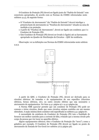 Manual de Instalaçõ es Elé tricas Residenciais 
O Condutor de Proteção (PE) deverá ser ligado junto do “Padrão de Entrada” com 
conectores apropriados, de acordo com as Normas da CEMIG referenciadas neste 
subitem 4.4.3, da seguinte forma: 
· O “Condutor de Aterramento” (do “Padrão de Entrada”) deverá interligar a 
primeira haste de aterramento ao “Parafuso de Aterramento” situado na caixa de 
medição e/ou proteção. 
· A partir do “Parafuso de Aterramento”, deverá ser ligado um condutor, que é o 
Condutor de Proteção (PE). 
· Este Condutor de Proteção (PE) deverá ser levado (e ligado) até ao barramento 
apropriado no Quadro de Distribuição de Circuitos – QDC da residência. 
Observação: ver as definições nas Normas da CEMIG referenciadas neste subitem 
4.4.3. 
A partir do QDC, o Condutor de Proteção (PE), deverá ser derivado para os 
circuitos elétricos: de tomadas e de equipamentos de uso específico (chuveiros 
elétricos, fornos elétricos, etc), ou outro circuito elétrico que seja necessário o 
aterramento de equipamentos. Ver itens 4.4.1 página 97 e 4.4.2 página 99. 
A Norma NBR 5410/97 permite que um condutor de Proteção (PE) pode ser 
comum a vários circuitos, desde que esses circuitos estejam contidos em um mesmo 
eletroduto. A seção mínima deste condutor está especificada no subitem 3.3.1 página 67. 
A necessidade da existência do Condutor de Proteção (PE) tem a finalidade de 
fornecer um melhor caminho para a corrente de falta, evitando que a mesma circule pelo 
corpo da pessoa que vier tocar no aparelho elétrico. 
Alguns equipamentos elétricos, têm o Condutor de Proteção (fio “terra”), como a 
geladeira por exemplo. O Condutor de Proteção (PE) deverá ser ligado no ponto de 
aterramento da Tomada de Uso Geral (ver subitem 2.6.2 página 56). 
101 
 