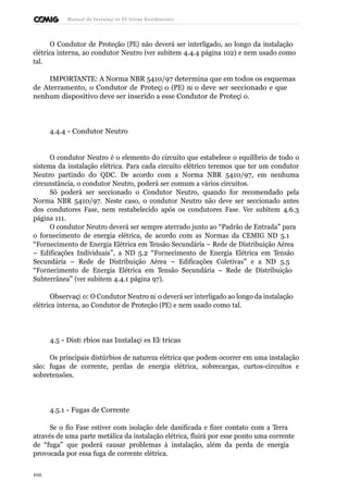 Manual de Instalaçõ es Elé tricas Residenciais 
O Condutor de Proteção (PE) não deverá ser interligado, ao longo da instalação 
elétrica interna, ao condutor Neutro (ver subitem 4.4.4 página 102) e nem usado como 
tal. 
IMPORTANTE: A Norma NBR 5410/97 determina que em todos os esquemas 
de Aterramento, o Condutor de Proteçã o (PE) nã o deve ser seccionado e que 
nenhum dispositivo deve ser inserido a esse Condutor de Proteçã o. 
4.4.4 - Condutor Neutro 
O condutor Neutro é o elemento do circuito que estabelece o equilíbrio de todo o 
sistema da instalação elétrica. Para cada circuito elétrico teremos que ter um condutor 
Neutro partindo do QDC. De acordo com a Norma NBR 5410/97, em nenhuma 
circunstância, o condutor Neutro, poderá ser comum a vários circuitos. 
Só poderá ser seccionado o Condutor Neutro, quando for recomendado pela 
Norma NBR 5410/97. Neste caso, o condutor Neutro não deve ser seccionado antes 
dos condutores Fase, nem restabelecido após os condutores Fase. Ver subitem 4.6.3 
página 111. 
O condutor Neutro deverá ser sempre aterrado junto ao “Padrão de Entrada” para 
o fornecimento de energia elétrica, de acordo com as Normas da CEMIG ND 5.1 
“Fornecimento de Energia Elétrica em Tensão Secundária – Rede de Distribuição Aérea 
– Edificações Individuais”, a ND 5.2 “Fornecimento de Energia Elétrica em Tensão 
Secundária – Rede de Distribuição Aérea – Edificações Coletivas” e a ND 5.5 
“Fornecimento de Energia Elétrica em Tensão Secundária – Rede de Distribuição 
Subterrânea” (ver subitem 4.4.1 página 97). 
Observaçã o: O Condutor Neutro nã o deverá ser interligado ao longo da instalação 
elétrica interna, ao Condutor de Proteção (PE) e nem usado como tal. 
4.5 - Distú rbios nas Instalaçõ es Elé tricas 
Os principais distúrbios de natureza elétrica que podem ocorrer em uma instalação 
são: fugas de corrente, perdas de energia elétrica, sobrecargas, curtos-circuitos e 
sobretensões. 
4.5.1 - Fugas de Corrente 
Se o fio Fase estiver com isolação dele danificada e fizer contato com a Terra 
através de uma parte metálica da instalação elétrica, fluirá por esse ponto uma corrente 
de “fuga” que poderá causar problemas à instalação, além da perda de energia 
provocada por essa fuga de corrente elétrica. 
102 
 