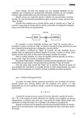 Manual de Instalaçõ es Elé tricas Residenciais 
Como exemplo, será feita uma analogia com uma instalação hidráulica de uma 
residência, que é composta por encanamentos, derivações, torneiras, etc. Em condições 
normais, a água circulará pelos canos até as torneiras, sem nenhum vazamento. 
Quando ocorre um vazamento devido a defeitos em encanamentos, torneiras, 
válvulas, etc, uma determinada quantidade de água se perderá, ou seja, ocorrerá uma 
“fuga” de água. 
Fazendo uma analogia com o circuito elétrico pode-se concluir que, a “fuga” de 
corrente é uma perda de energia elétrica, devido a uma falha na isolação da instalação 
ou por uma falha interna nos equipamentos. 
FUGA 
QDC CARGA 
Por exemplo, se numa instalação acontece uma “fuga” de corrente entre a 
proteção e a carga, a corrente de “fuga” se somará à corrente de carga, podendo fazer com 
que o dispositivo de proteção atue, desligando o circuito elétrico. 
Para verificar a existência de “fugas” de corrente em uma instalação, deve-se 
desligar todos os equipamentos elétricos ligados ao circuito e verificar se circula, ainda, 
alguma corrente (isto pode ser feito através do próprio medidor de energia). 
Deve-se verificar também, se o disco do medidor continua girando. Se estiver, é 
porque existe “fuga” de corrente na instalação elétrica. 
Procedendo desta maneira e desligando os circuitos parciais gradualmente, consegue-se 
determinar em qual circuito e em que ponto está acontecendo a “fuga” de corrente. 
Uma das causas mais comuns das “fugas” são as emendas. Não deve-se passar em 
uma tubulação fios emendados. As emendas deverão ser feitas adequadamente nas caixas 
próprias (caixa de passagem, por exemplo) e deverão ser isoladas de maneira apropriada. 
4.5.2 – Perdas de Energia Elé trica 
As perdas de energia elétrica acontecem quando há uma circulação de corrente. 
Quando circula uma corrente elétrica por um condutor, esse aquece e o calor 
despendido por ele será a perda de energia. A perda de energia pode ser determinada 
pela fórmula: 
P = R x I 2 
A perda de energia provoca queda de tensão. Quando a queda de tensão 
(DU = R x I) for superior ao limite admissível (ver subitem 3.3.2.2 página 73), deve-se 
redimensionar o condutor para evitar que a essa perda de energia elétrica, tenha valor 
significativo ao longo do tempo. Ver o Exemplo 3 do subitem 3.3.3 página 82. 
Quando os terminais de um aparelho não estiverem firmemente ligados ao circuito, 
poderá haver um faiscamento, com conseqüente produção de calor e, portanto, perda 
de energia. 
103 
 