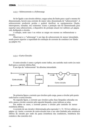 Manual de Instalaçõ es Elé tricas Residenciais 
4.5.3 – Sobrecorrente e a Sobrecarga 
Se for ligado a um circuito elétrico, cargas acima do limite para o qual o mesmo foi 
dimensionado, haverá uma corrente de maior valor, denominada de “sobrecorrente”. A 
sobrecorrente produzirá perdas e poderá danificar os equipamentos (fiação, 
interruptores, tomadas, etc) existentes. Como a proteção não foi dimensionada para 
suportar uma sobrecorrente, o dispositivo de proteção atuará (ver subitem 4.6 página 
106, desligando o circuito. 
A solução, neste caso é ou retirar as cargas em excesso ou redimensionar o 
circuito. 
Observaçã o: a “sobrecarga” é um tipo de sobrecorrente de menor intensidade, 
sendo pouco superior a capacidade de condução de corrente do condutor (ver Tabela 
3.3 página 70). 
4.5.4 - Curto-Circuito 
O curto-circuito é como o próprio nome indica, um caminho mais curto (ou mais 
fácil) para a corrente elétrica fluir. 
É um tipo de “sobrecorente” de altíssima intensidade. 
Curto-circuito CARGA 
Curto-circuito 
Na primeira figura a corrente que circulava pela carga, passa a circular pelo ponto 
onde houve o curto-circuito. 
Na segunda figura, a corrente que circulava pelas duas lâmpadas colocadas em 
série, passa a circular somente pela segunda lâmpada, como indicam as setas. 
Em ambos os casos, a corrente passou a circular pelo caminho de menor 
resistência elétrica. 
A corrente de um circuito é determinada pela expressão I = U / R (ver subitem 1.4 
página 13). Assim a corrente de curto-circuito tem o seu valor limitado pela resistência 
elétrica do circuito por onde ela passa (resistência dos condutores, resistência dos 
contatos e das conexões etc). 
104 
 