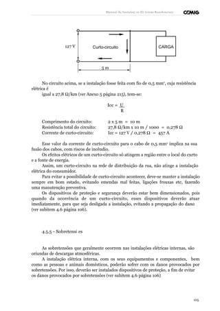 Manual de Instalaçõ es Elé tricas Residenciais 
Curto-circuito CARGA 
127 V 
5 m 
No circuito acima, se a instalação fosse feita com fio de 0,5 mm2, cuja resistência 
elétrica é 
igual a 27,8 W/km (ver Anexo 5 página 215), tem-se: 
Icc = U 
R 
Comprimento do circuito: 2 x 5 m = 10 m 
Resistência total do circuito: 27,8 W/km x 10 m / 1000 = 0,278 W  
Corrente de curto-circuito: Icc = 127 V / 0,278 W = 457 A 
Esse valor da corrente de curto-circuito para o cabo de 0,5 mm2 implica na sua 
fusão dos cabos, com riscos de incêndio. 
Os efeitos elétricos de um curto-circuito só atingem a região entre o local do curto 
e a fonte de energia. 
Assim, um curto-circuito na rede de distribuição da rua, não atinge a instalação 
elétrica do consumidor. 
Para evitar a possibilidade de curto-circuito acontecer, deve-se manter a instalação 
sempre em bom estado, evitando emendas mal feitas, ligações frouxas etc, fazendo 
uma manutenção preventiva. 
Os dispositivos de proteção e segurança deverão estar bem dimensionados, pois 
quando da ocorrência de um curto-circuito, esses dispositivos deverão atuar 
imediatamente, para que seja desligada a instalação, evitando a propagação do dano 
(ver subitem 4.6 página 106). 
4.5.5 - Sobretensõ es 
As sobretensões que geralmente ocorrem nas instalações elétricas internas, são 
oriundas de descargas atmosféricas. 
A instalação elétrica interna, com os seus equipamentos e componentes, bem 
como as pessoas e animais domésticos, poderão sofrer com os danos provocados por 
sobretensões. Por isso, deverão ser instalados dispositivos de proteção, a fim de evitar 
os danos provocados por sobretensões (ver subitem 4.6 página 106) 
105 
 