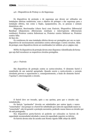 Manual de Instalaçõ es Elé tricas Residenciais 
4.6 - Dispositivos de Proteçã o e de Segurança 
Os dispositivos de proteção e de segurança que devem ser utilizados em 
instalações elétricas residenciais, com o objetivo de proteger e dar segurança para a 
instalação elétrica, tais como a fiação, equipamentos, etc, as pessoas e animais 
domésticos, são: 
Disjuntor, Seccionador (chave faca) com Fusíveis, Dispositivo Diferencial 
Residual (disjuntores diferenciais residuais e interruptores diferenciais 
residuais), Protetor contra Sobretensõ es, Protetor contra Subtensõ es, Protetor 
contra falta 
de fase etc. 
Os condutores de uma instalação elétrica devem ser protegidos por um ou mais 
dispositivos de seccionamento automático contra sobrecargas e curtos circuitos. Além 
de proteger, esses dispositivos devem ser coordenados (ver subitem 4.6.2.1 página 109). 
NOTA: Os dispositivos de proteção devem estar dispostos e identificados de forma 
que seja fácil reconhecer os respectivos circuitos protegidos. 
4.6.1 - Fusíveis 
São dispositivos de proteção contra os curtos-circuitos. O elemento fusível é 
constituído de um material apropriado. Quando ocorre o curto-circuito a corrente 
circulante provoca o aquecimento e, consequentemente, a fusão do elemento fusível 
(“queima”), interrompendo o circuito. 
O fusível deve ser trocado, após a sua queima, para que o circuito seja 
restabelecido. 
Os fusíveis “queimados” deverão ser substituídos por outros iguais e nunca 
“consertados”. Isso porque se o fusível for substituído por outro de capacidade maior ou 
“consertado”, não irá garantir a proteção necessária, podendo causar danos ao circuito que 
ele está protegendo. 
Nos dispositivos porta-fusíveis só poderão ser colocados os fusíveis de 
capacidade recomendada/calculada e nunca de capacidade superior ou inferior. 
Os fusíveis devem estar de acordo com Norma vigente NBR 11840 da ABNT. 
106 
 