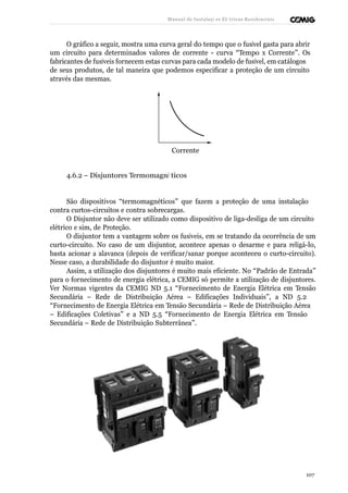 Manual de Instalaçõ es Elé tricas Residenciais 
O gráfico a seguir, mostra uma curva geral do tempo que o fusível gasta para abrir 
um circuito para determinados valores de corrente - curva “Tempo x Corrente”. Os 
fabricantes de fusíveis fornecem estas curvas para cada modelo de fusível, em catálogos 
de seus produtos, de tal maneira que podemos especificar a proteção de um circuito 
através das mesmas. 
Corrente 
4.6.2 – Disjuntores Termomagné ticos 
São dispositivos “termomagnéticos” que fazem a proteção de uma instalação 
contra curtos-circuitos e contra sobrecargas. 
O Disjuntor não deve ser utilizado como dispositivo de liga-desliga de um circuito 
elétrico e sim, de Proteção. 
O disjuntor tem a vantagem sobre os fusíveis, em se tratando da ocorrência de um 
curto-circuito. No caso de um disjuntor, acontece apenas o desarme e para religá-lo, 
basta acionar a alavanca (depois de verificar/sanar porque aconteceu o curto-circuito). 
Nesse caso, a durabilidade do disjuntor é muito maior. 
Assim, a utilização dos disjuntores é muito mais eficiente. No “Padrão de Entrada” 
para o fornecimento de energia elétrica, a CEMIG só permite a utilização de disjuntores. 
Ver Normas vigentes da CEMIG ND 5.1 “Fornecimento de Energia Elétrica em Tensão 
Secundária – Rede de Distribuição Aérea – Edificações Individuais”, a ND 5.2 
“Fornecimento de Energia Elétrica em Tensão Secundária – Rede de Distribuição Aérea 
– Edificações Coletivas” e a ND 5.5 “Fornecimento de Energia Elétrica em Tensão 
Secundária – Rede de Distribuição Subterrânea”. 
107 
 