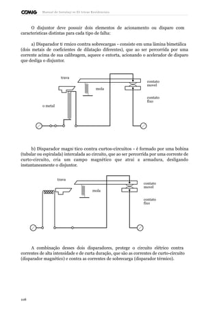 Manual de Instalaçõ es Elé tricas Residenciais 
O disjuntor deve possuir dois elementos de acionamento ou disparo com 
características distintas para cada tipo de falha: 
a) Disparador té rmico contra sobrecargas - consiste em uma lâmina bimetálica 
(dois metais de coeficientes de dilatação diferentes), que ao ser percorrida por uma 
corrente acima de sua calibragem, aquece e entorta, acionando o acelerador de disparo 
que desliga o disjuntor. 
o metal 
trava 
mola 
contato 
movel 
contato 
fixo 
b) Disparador magné tico contra curtos-circuitos - é formado por uma bobina 
(tubular ou espiralada) intercalada ao circuito, que ao ser percorrida por uma corrente de 
curto-circuito, cria um campo magnético que atrai a armadura, desligando 
instantaneamente o disjuntor. 
trava 
mola 
contato 
movel 
contato 
fixo 
A combinação desses dois disparadores, protege o circuito elétrico contra 
correntes de alta intensidade e de curta duração, que são as correntes de curto-circuito 
(disparador magnético) e contra as correntes de sobrecarga (disparador térmico). 
108 
 