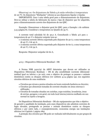 Manual de Instalaçõ es Elé tricas Residenciais 
Observaçõ es: Os disjuntores da Tabela 4.6 estão referidos à temperatura 
de 20 ºC. Os disjuntores “Multipolar” referem-se aos disjuntores bipolar e tripolar. 
IMPORTANTE: Essa é uma tabela geral para o dimensionamento de disjuntores. 
Deve-se utilizar a tabela do fabricante da marca e tipo de disjuntor que for adquirido, 
para o dimensionamento correto dos disjuntores de um QDC. 
Exemplo: Dimensionar o disjuntor geral do QDC, para o Exemplo 1 do subitem 
3.3.3 página 81. Considerar a temperatura no Quadro de 35 oC. 
A corrente total calculada foi de 50,2 A. Consultando a Tabela 4.6 para a 
temperatura de 40 oC e disjuntor unipolar tem-se: 
· A máxima corrente elétrica suportada pelo disjuntor de 50 A, a uma temperatura 
de 40 oC, é de 45 A; 
· A máxima corrente elétrica suportada pelo disjuntor de 60 A, a uma temperatura 
de 40 oC, é de 54 A. 
Resposta: Disjuntor unipolar de 60 A. 
4.6.3 - Dispositivo Diferencial Residual - DR 
A Norma NBR 5410/97 da ABNT determina que devem ser utilizados os 
Dispositivos Diferenciais Residuais – DR de alta sensibilidade (corrente diferencial-residual 
igual ou inferior a 30 mA), com o objetivo de proteger as pessoas e animais 
domésticos contra os choques elétricos (ver subitem 4.2.4 página 94), nos seguintes 
circuitos elétricos de uma residência: 
· Circuitos que sirvam a pontos situados em locais contendo banheira ou chuveiro; 
· Circuitos que alimentam tomadas de corrente situadas em áreas externas à 
edificação; 
· Circuitos de tomadas situadas em cozinhas, copa-cozinhas, lavanderias, áreas 
de serviço, garagens e em geral, em todo local interno/externo molhado em uso 
normal ou sujeito a lavagens. 
Os Dispositivos Diferenciais Residuais - DR são equipamentos que têm o objetivo 
de garantir a qualidade da instalação, pois esses dispositivos não admitem correntes de 
fugas elevadas, protegendo as pessoas e animais domésticos contra os choques 
elétricos e por outro lado, e conseqüentemente, economiza energia nas instalações 
elétricas (ver Capítulo 7 página 189). 
A proteção dos circuitos por DR pode ser realizada individualmente ou por grupos de 
circuitos. 
111 
 