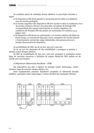 Manual de Instalaçõ es Elé tricas Residenciais 
As condições gerais de instalação devem obedecer às prescrições descritas a 
seguir: 
a) Os dispositivos DR devem garantir o seccionamento de todos os condutores 
vivos do circuito protegido; 
b) O circuito magnético dos dispositivos DR deve envolver todos os condutores vivos 
do circuito, inclusive o Neutro. Por outro lado, o Condutor de Proteção (PE) 
correspondente deve passar exteriormente ao circuito magnético. Os 
condutores de Proteção (PE) não podem ser seccionados (ver subitem 4.4.3 
página 100); 
c) Os dispositivos DR devem ser selecionados e os circuitos elétricos divididos de 
forma tal que, as correntes de fuga para a terra, susceptíveis de circular durante 
o funcionamento normal das cargas alimentadas, não possam provocar a 
atuação desnecessária do dispositivo. 
As sensibilidades do DR’s são de 30 mA, 300 mA e 500 mA. 
Os de 30 mA são chamados de alta sensibilidade e protegem as pessoas e 
animais contra choques elétricos. 
Os DR’s de sensibilidades de 300 mA e 500 mA, protegem as instalações contra 
fugas de correntes excessivas e incêndios de origem elétrica.Os DR’s podem ser de 
acordo com suas funções: 
a) Disjuntores Diferenciais Residuais – DDR 
São dispositivos que têm o objetivo de proteger contra sobrecargas, curtos-circuitos, 
fugas de corrente, choque elétrico, etc. 
Esses equipamentos possuem disjuntores acoplados ao Diferencial fazendo 
também, a proteção contra sobrecargas e curtos-circuitos das instalações elétricas. 
Teste 
112 
 