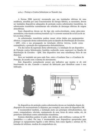 Manual de Instalaçõ es Elé tricas Residenciais 
4.6.4 – Proteçã o Contra Sobretensõ es Transitó rias 
A Norma NBR 5410/97 recomenda que nas instalações elétricas de uma 
residência, atendida por uma Concessionária de Energia Elétrica, se necessário, devem 
ser instalados dispositivos adequados de proteção contra sobretensões transitórias. As 
sobretensões transitórias normalmente são oriundas de descargas elétricas de origem 
atmosféricas. 
Esses dispositivos devem ser do tipo não curto-circuitante, como pára-raios 
secundários, com tensão contínua/nominal 175 V e corrente nominal de 10 kA (ou de 20 
kA em áreas críticas). 
As sobretensões transitórias podem causar sérios dados aos equipamentos 
elétricos. A supressão destas sobretensões junto ao Quadro de Distribuição de Circuitos 
– QDC, evita a sua propagação na instalação elétrica interna, tendo como 
conseqüência, a proteção dos equipamentos eletroeletrônicos. 
Um dos meios da supressão desta sobretensão, é a instalação de um dispositivo 
de Proteção contra Sobretensões (também conhecido como supressor) no Quadro de 
Distribuição de Circuitos – QDC. Este dispositivo tem uma semelhança física de um 
disjuntor. 
Deve ser instalado um para cada Fase, entre o Condutor Fase e o Condutor de 
Proteção, de acordo com o sistema de aterramento. 
Este dispositivo normalmente possui um indicativo que mostra se ele está 
funcionando ou não. Consulte o manual do fabricante para identificar como é essa 
indicação. 
N 
PE 
massa 
Os dispositivos de proteção contra sobretensões devem ser instalados depois do 
dispositivo de seccionamento (o disjuntor, por exemplo), mas antes do dispositivo DR. 
É recomendável também, a instalação junto aos principais eletrodomésticos, tais 
como, computadores, televisão, equipamento de som, forno de micro ondas, etc, de 
protetores individuais contra sobretensões transitórias. 
Existem distúrbios podem vir pela: rede elétrica, rede telefônica e antenas de TV 
(parabólica e a cabo). Por isso, é recomendado usar dispositivos apropriados para 
proteger os equipamentos ligados a rede elétrica, bem como ligados a antenas de TV, 
tomadas de telefones, modem de computadores etc. 
117 
 