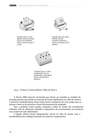 Manual de Instalaçõ es Elé tricas Residenciais 
Proteção para: tv com 
ligação coaxial de antena 
externa ou parabólica, 
vídeo e conversor para tv 
a cabo. 
Proteção para: fax, telex, 
telefone sem fio, 
secretária eletrônica e 
micros com placa de fax-modem. 
Proteção para: tv, vídeo, 
equipamento de som, 
computador, video game, 
freezer, microondas e 
geladeira. 
4.6.5 – Proteçã o Contra Queda e Falta de Tensã o 
A Norma NBR 5410/97 recomenda que devem ser tomadas as medidas de 
proteção quando uma queda ou aumento de tensão significativa ou a falta da tensão e 
o posterior restabelecimento dessa tensão forem susceptíveis de criar perigo para as 
pessoas e bens ou de perturbar o bom funcionamento da instalação. 
Para a proteção contra quedas, aumentos e faltas de tensão são normalmente 
utilizados relés de subtensão acoplados a dispositivos de seccionamento ou contatores 
com contato de auto-alimentação. 
A ligação elétrica desses equipamentos, deverá ser feita de acordo com o 
recomendado pelos catálogos/manuais do respectivo equipamento. 
118 
 