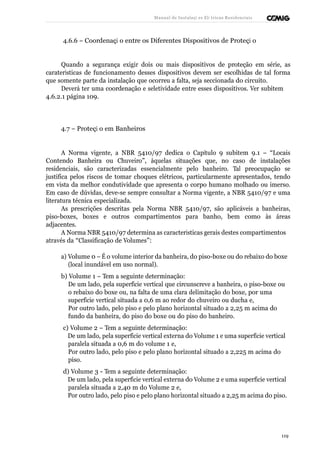 Manual de Instalaçõ es Elé tricas Residenciais 
4.6.6 – Coordenaçã o entre os Diferentes Dispositivos de Proteçã o 
Quando a segurança exigir dois ou mais dispositivos de proteção em série, as 
caraterísticas de funcionamento desses dispositivos devem ser escolhidas de tal forma 
que somente parte da instalação que ocorreu a falta, seja seccionada do circuito. 
Deverá ter uma coordenação e seletividade entre esses dispositivos. Ver subitem 
4.6.2.1 página 109. 
4.7 – Proteçã o em Banheiros 
A Norma vigente, a NBR 5410/97 dedica o Capítulo 9 subitem 9.1 – “Locais 
Contendo Banheira ou Chuveiro”, àquelas situações que, no caso de instalações 
residenciais, são caracterizadas essencialmente pelo banheiro. Tal preocupação se 
justifica pelos riscos de tomar choques elétricos, particularmente apresentados, tendo 
em vista da melhor condutividade que apresenta o corpo humano molhado ou imerso. 
Em caso de dúvidas, deve-se sempre consultar a Norma vigente, a NBR 5410/97 e uma 
literatura técnica especializada. 
As prescrições descritas pela Norma NBR 5410/97, são aplicáveis a banheiras, 
piso-boxes, boxes e outros compartimentos para banho, bem como às áreas 
adjacentes. 
A Norma NBR 5410/97 determina as características gerais destes compartimentos 
através da “Classificação de Volumes”: 
a) Volume 0 – É o volume interior da banheira, do piso-boxe ou do rebaixo do boxe 
(local inundável em uso normal). 
b) Volume 1 – Tem a seguinte determinação: 
De um lado, pela superfície vertical que circunscreve a banheira, o piso-boxe ou 
o rebaixo do boxe ou, na falta de uma clara delimitação do boxe, por uma 
superfície vertical situada a 0,6 m ao redor do chuveiro ou ducha e, 
Por outro lado, pelo piso e pelo plano horizontal situado a 2,25 m acima do 
fundo da banheira, do piso do boxe ou do piso do banheiro. 
c) Volume 2 – Tem a seguinte determinação: 
De um lado, pela superfície vertical externa do Volume 1 e uma superfície vertical 
paralela situada a 0,6 m do volume 1 e, 
Por outro lado, pelo piso e pelo plano horizontal situado a 2,225 m acima do 
piso. 
d) Volume 3 - Tem a seguinte determinação: 
De um lado, pela superfície vertical externa do Volume 2 e uma superfície vertical 
paralela situada a 2,40 m do Volume 2 e, 
Por outro lado, pelo piso e pelo plano horizontal situado a 2,25 m acima do piso. 
119 
 