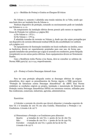 Manual de Instalaçõ es Elé tricas Residenciais 
4.7.1 – Medidas de Proteçã o Contra os Choques Elé tricos 
No Volume 0, somente é admitida uma tensão máxima de 12 Volts, sendo que 
essa fonte deve ser instalada fora do Volume 0. 
Nenhum dispositivo de proteção, comando ou seccionamento pode ser instalado 
nos Volumes 0, 1, e 2. 
Os componentes da instalação elétrica devem possuir pelo menos os seguintes 
Graus de Proteção (ver subitem 4.1 página 86): 
a) No Volume 0 : I P X 7 ; 
b) No Volume 1 : I P X 4 . 
É admitido tomadas de corrente no Volume 3, desde que elas sejam protegidas por 
um dispositivo de corrente diferencial-residual (DR) de alta sensibilidade (ver subitem 
4.6.3 página 111). 
Os equipamentos de iluminação instalados em locais molhados ou úmidos, como 
os banheiros, devem ser especialmente projetados para esse uso, de forma que, 
quando instalados não permitam que a água se acumule em condutores, porta-lâmpada 
(receptáculo) ou em outras partes elétricas. Esses equipamentos devem ser firmemente 
fixados. 
Caso a Residência tenha Piscina e/ou Sauna, deve-se consultar os subitens da 
Norma NBR 5410/97, 9.2 e 9.4, respectivamente. 
4.8 – Proteçã o Contra Descargas Atmosfé ricas 
Para ter uma proteção adequada contra as descargas elétricas de origem 
atmosférica, deve seguir os procedimentos da Norma vigente, a NBR 5419/2001 
“Proteção de Estruturas contra Descargas Atmosféricas” da ABNT. Essa Norma 
estabelece as condições exigíveis ao projeto, instalação e manutenção de Sistemas de 
Proteção contra Descargas Atmosféricas (SPDA) em estruturas comuns, utilizadas para 
fins residenciais, comerciais, industriais, agrícolas, administrativas. 
Exercícios: 
1) Calcular a corrente do circuito que deverá alimentar 3 tomadas especiais de 
600 VA e 6 tomadas de 100 VA em uma Cozinha. Dimensionar a Proteção e os 
Condutores. A tensão é de 127 V. 
2) Dimensionar a Proteção e os Condutores para alimentar: 
Quarto: 4 tomadas de 100 VA e 1 ponto de luz de 160 VA; 
Sala : 6 tomadas de 100 VA e 1 ponto de luz de 240 VA; 
Corredor: 1 tomada de 100 VA e 1 ponto de luz de 60 VA. 
A tensão é de 127 V. 
122 
 