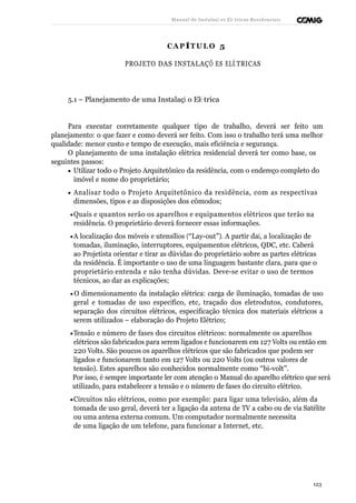 Manual de Instalaçõ es Elé tricas Residenciais 
CAP ÍTULO 5 
PROJETO DAS INSTALAÇÕ ES ELÉ TRICAS 
5.1 – Planejamento de uma Instalaçã o Elé trica 
Para executar corretamente qualquer tipo de trabalho, deverá ser feito um 
planejamento: o que fazer e como deverá ser feito. Com isso o trabalho terá uma melhor 
qualidade: menor custo e tempo de execução, mais eficiência e segurança. 
O planejamento de uma instalação elétrica residencial deverá ter como base, os 
seguintes passos: 
· Utilizar todo o Projeto Arquitetônico da residência, com o endereço completo do 
imóvel e nome do proprietário; 
· Analisar todo o Projeto Arquitetônico da residência, com as respectivas 
dimensões, tipos e as disposições dos cômodos; 
·Quais e quantos serão os aparelhos e equipamentos elétricos que terão na 
residência. O proprietário deverá fornecer essas informações. 
·A localização dos móveis e utensílios (“Lay-out”). A partir daí, a localização de 
tomadas, iluminação, interruptores, equipamentos elétricos, QDC, etc. Caberá 
ao Projetista orientar e tirar as dúvidas do proprietário sobre as partes elétricas 
da residência. É importante o uso de uma linguagem bastante clara, para que o 
proprietário entenda e não tenha dúvidas. Deve-se evitar o uso de termos 
técnicos, ao dar as explicações; 
·O dimensionamento da instalação elétrica: carga de iluminação, tomadas de uso 
geral e tomadas de uso específico, etc, traçado dos eletrodutos, condutores, 
separação dos circuitos elétricos, especificação técnica dos materiais elétricos a 
serem utilizados – elaboração do Projeto Elétrico; 
·Tensão e número de fases dos circuitos elétricos: normalmente os aparelhos 
elétricos são fabricados para serem ligados e funcionarem em 127 Volts ou então em 
220 Volts. São poucos os aparelhos elétricos que são fabricados que podem ser 
ligados e funcionarem tanto em 127 Volts ou 220 Volts (ou outros valores de 
tensão). Estes aparelhos são conhecidos normalmente como “bi-volt”. 
Por isso, é sempre importante ler com atenção o Manual do aparelho elétrico que será 
utilizado, para estabelecer a tensão e o número de fases do circuito elétrico. 
·Circuitos não elétricos, como por exemplo: para ligar uma televisão, além da 
tomada de uso geral, deverá ter a ligação da antena de TV a cabo ou de via Satélite 
ou uma antena externa comum. Um computador normalmente necessita 
de uma ligação de um telefone, para funcionar a Internet, etc. 
123 
 