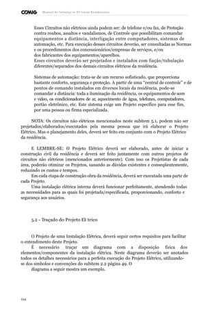 Manual de Instalaçõ es Elé tricas Residenciais 
Esses Circuitos não elétricos ainda podem ser: de telefone e/ou fax, de Proteção 
contra roubos, assaltos e vandalismos, de Controle que possibilitam comandar 
equipamentos a distância, interligação entre computadores, sistemas de 
automação, etc. Para execução desses circuitos deverão, ser consultadas as Normas 
e os procedimentos dos concessionários/empresas de serviços, e/ou 
dos fabricantes dos equipamentos/aparelhos. 
Esses circuitos deverão ser projetados e instalados com fiação/tubulação 
diferentes/separados dos demais circuitos elétricos da residência. 
Sistemas de automação: trata-se de um recurso sofisticado, que proporciona 
bastante conforto, segurança e proteção. A partir de uma “central de controle” e de 
pontos de comando instalados em diversos locais da residência, pode-se 
comandar a distância: toda a iluminação da residência, os equipamentos de som 
e vídeo, os condicionadores de ar, aquecimento de água, telefones, computadores, 
portão eletrônico, etc. Este sistema exige um Projeto específico para esse fim, 
por uma pessoa ou firma especializada. 
NOTA: Os circuitos não elétricos mencionados neste subitem 5.1, podem não ser 
projetados/elaborados/executados pela mesma pessoa que irá elaborar o Projeto 
Elétrico. Mas o planejamento deles, deverá ser feito em conjunto com o Projeto Elétrico 
da residência. 
E LEMBRE-SE: O Projeto Elétrico deverá ser elaborado, antes de iniciar a 
construção civil da residência e deverá ser feito juntamente com outros projetos de 
circuitos não elétricos (mencionados anteriormente). Com isso os Projetistas de cada 
área, poderão otimizar os Projetos, sanando as dúvidas existentes e conseqüentemente, 
reduzindo os custos e tempos. 
Em cada etapa de construção obra da residência, deverá ser executada uma parte de 
cada Projeto. 
Uma instalação elétrica interna deverá funcionar perfeitamente, atendendo todas 
as necessidades para as quais foi projetada/especificada, proporcionando, conforto e 
segurança aos usuários. 
5.2 - Traçado do Projeto Elé trico 
O Projeto de uma Instalação Elétrica, deverá seguir certos requisitos para facilitar 
o entendimento deste Projeto. 
É necessário traçar um diagrama com a disposição física dos 
elementos/componentes da instalação elétrica. Neste diagrama deverão ser anotados 
todos os detalhes necessários para a perfeita execução do Projeto Elétrico, utilizando-se 
dos símbolos e convenções do subitem 2.2 página 49. O 
diagrama a seguir mostra um exemplo. 
124 
 