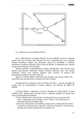 Manual de Instalaçõ es Elé tricas Residenciais 
1 2 
#2,5 
Ø 20 mm 
5.3 - Elaboraçã o de um Projeto Elé trico 
Para a elaboração de um Projeto Elétrico de uma residência, deverá ser aplicado 
grande parte dos conceitos deste Manual. Por isso é importante que esses conceitos 
estejam entendidos. Sempre que necessário, deverá ser consultado e estudado 
novamente os capítulos anteriores. Não se deve ter dúvidas. É importante que a pessoa 
sempre tenha firmeza em suas decisões. 
Mesmo seguindo os procedimentos técnicos estabelecidos neste Manual, duas 
pessoas provavelmente elaborarão Projetos Elétricos diferentes para uma mesma 
residência. Porém esses Projetos poderão estar corretos. As pessoas têm 
procedimentos próprios, de perfil, estilo, etc. 
Quanto ao Projeto Elétrico elaborado nesse Manual, uma pessoa poderá não 
concordar com uma parte dele ou mesmo com todo o Projeto. 
O importante na elaboraçã o de um Projeto Elé trico, é que ele seja feito de 
acordo com as recomendaçõ es té cnicas vigentes nas Normas da ABNT, da 
CEMIG. 
O Projeto Elétrico é elaborado a partir de desenhos da “planta baixa” de uma 
residência. Nas “plantas baixa” deverão conter o endereço completo do imóvel, bem 
como as informações do Projetista. 
1) Nessa “planta baixa”, deverá conter: a localização da casa no terreno, bem 
como, a disposição dos cômodos, com os nomes e suas dimensões e a 
orientação da casa em relação a Rua. 
2) Em outra “planta baixa” da residência, deverá conter: a disposição dos móveis 
e utensílios, equipamentos e aparelhos elétricos, iluminação, interruptores, 
tomadas de uso geral, tomadas de uso específico, etc. 
125 
 