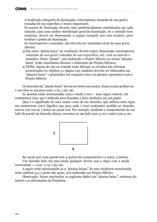 Manual de Instalaçõ es Elé tricas Residenciais 
A localização adequada da iluminação, interruptores, tomadas de uso geral e 
tomadas de uso específico, é muito importante. 
Os pontos de iluminação deverão estar preferencialmente centralizados em cada 
cômodo, para uma melhor distribuição geral da iluminação. Se o cômodo tiver 
armários, deverá ser descontado o espaço ocupado por esse armário, para 
localizar o ponto de iluminação. 
Os interruptores e tomadas, não deverão ser instalados atrás de uma porta 
(aberta). 
3) Em outra “planta baixa” da residência, deverá conter: iluminação, interruptores, 
tomadas de uso geral, tomadas de uso específico, etc, sem os móveis e 
utensílios. Nesta “planta”, será elaborado o Projeto Elétrico (as outras “plantas 
baixa” serão consultadas durante a elaboração do Projeto Elétrico). 
4) NOTA: Apesar de não ser tratado neste Manual, os circuitos não elétricos 
mencionados no subitem 5.1 página 123, também deverão ser elaborados em 
“plantas baixa” e planejados em conjunto (mas em plantas separadas) com o 
Projeto Elétrico. 
Os desenhos da “planta baixa” devem ser feitos em escalas. Essas escalas podem ser 
1:100 (leia-se um para cem), 1:75, 1:50, etc. 
As pessoas estão acostumadas com a escala 1:100 – uma régua comum, em 
centímetros (cm), que é utilizada para desenhar e fazer medições em um papel. 
Qual é o significado de uma escala 1:100 de um desenho, que utilizou uma régua 
em centímetros (cm)? Significa que para cada 1 (um) centímetro medido no desenho, 
tem-se 100 cm ou 1 metro na escala real. Por exemplo, medindo o comprimento de um 
lado da parede no desenho abaixo, encontra-se um lado com 3 cm e outro com 4 cm. 
3 
4 
Na escala real, uma parede terá 4 metros de comprimento e a outra, 3 metros. 
Um desenho feito em uma escala qualquer, deverá usar a régua com a escala 
conveniente – 1:100, 1:75, 1:50, etc. 
A seguir estão apresentadas as 3 “plantas baixas” de uma residência mencionada 
neste subitem 5.3, a partir das quais, será elaborado um Projeto Elétrico. 
Observação: foram suprimidos os seguintes dados nas “plantas baixa”: endereço do 
imóvel e as informações do Projetista. 
126 
 