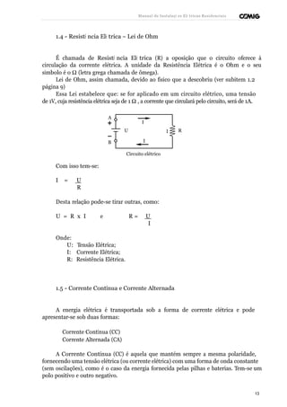 Manual de Instalaçõ es Elé tricas Residenciais 
1.4 - Resistê ncia Elé trica – Lei de Ohm 
É chamada de Resistê ncia Elé trica (R) a oposição que o circuito oferece à 
circulação da corrente elétrica. A unidade da Resistência Elétrica é o Ohm e o seu 
símbolo é o W (letra grega chamada de ômega). 
Lei de Ohm, assim chamada, devido ao físico que a descobriu (ver subitem 1.2 
página 9) 
Essa Lei estabelece que: se for aplicado em um circuito elétrico, uma tensão 
de 1V, cuja resistência elétrica seja de 1 W , a corrente que circulará pelo circuito, será de 1A. 
A 
I 
U I R 
B I 
Circuito elétrico 
Com isso tem-se: 
I = U 
R 
Desta relação pode-se tirar outras, como: 
U = R x I e R = U 
I 
Onde: 
U: Tensão Elétrica; 
I: Corrente Elétrica; 
R: Resistência Elétrica. 
1.5 - Corrente Contínua e Corrente Alternada 
A energia elétrica é transportada sob a forma de corrente elétrica e pode 
apresentar-se sob duas formas: 
ı Corrente Contínua (CC) 
ı Corrente Alternada (CA) 
A Corrente Contínua (CC) é aquela que mantém sempre a mesma polaridade, 
fornecendo uma tensão elétrica (ou corrente elétrica) com uma forma de onda constante 
(sem oscilações), como é o caso da energia fornecida pelas pilhas e baterias. Tem-se um 
polo positivo e outro negativo. 
13 
 