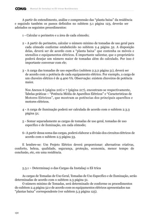 Manual de Instalaçõ es Elé tricas Residenciais 
A partir do entendimento, análise e compreensão das “planta baixa” da residência 
e seguindo também os passos definidos no subitem 5.1 página 123, deverão ser 
adotados os seguintes procedimentos: 
1 - Calcular o perímetro e a área de cada cômodo; 
2 - A partir do perímetro, calcular o número mínimo de tomadas de uso geral para 
cada cômodo conforme estabelecido no subitem 2.4 página 52. A disposição 
delas, deverá ser de acordo com a “planta baixa” que contenha os móveis e 
utensílios e equipamentos elétricos. É importante salientar, que o proprietário 
poderá desejar um número maior de tomadas além do calculado. Por isso é 
importante conversar com ele; 
3 - A carga das tomadas de uso específico (subitem 2.3.2 página 51), deverá ser 
de acordo com a potência de cada equipamento elétrico. Por exemplo, a carga de 
um chuveiro elétrico é de 4.400 VA. Observação: existem chuveiros de potência 
maior. 
Nos Anexos 6 (página 216) e 7 (página 217), encontram-se respectivamente, 
Tabelas práticas – “Potência Média de Aparelhos Elétricos” e “Características de 
Motores Elétricos”, que mostram as potências dos principais aparelhos e 
motores elétricos. 
4 - A carga de iluminação poderá ser calculada de acordo com o subitem 2.3.3 
página 51; 
5 - Somar separadamente as cargas de tomadas de uso geral, tomadas de uso 
específico e de iluminação, em cada cômodo; 
6 - A partir dessa soma das cargas, poderá elaborar a divisão dos circuitos elétricos de 
acordo com o subitem 2.5 página 53. 
E lembre-se: Um Projeto Elétrico deverá proporcionar: alternativas criativas, 
conforto, beleza, qualidade, segurança, proteção, economia, menor tempo de 
conclusão, etc, em uma residência. 
5.3.1 – Determinaçã o das Cargas da Instalaçã o Elé trica 
As cargas de Tomadas de Uso Geral, Tomadas de Uso Específico e de Iluminação, serão 
determinadas de acordo com o subitem 2.3 página 51. 
O número mínimo de Tomadas, será determinado de conforme os procedimentos 
do subitem 2.4 página 52 e de acordo com os equipamentos elétricos apresentados nas 
“plantas baixa” correspondente (ver subitem 5.3 página 125). 
130 
 