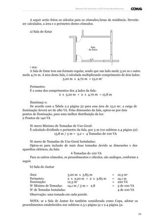Manual de Instalaçõ es Elé tricas Residenciais 
A seguir serão feitos os cálculos para os cômodos/áreas da residência. Deverão 
ser calculados, a área e o perímetro destes cômodos. 
a) Sala de Estar 
Sala 
de Estar 
4,70 
Á rea: 
A Sala de Estar tem um formato regular, sendo que um lado mede 3,20 m e outro 
mede 4,70 m. A área desta Sala, é calculada multiplicando comprimento de dois lados: 
3,20 m x 4,70 m = 15,0 m2 
Perímetro: 
É a soma dos comprimentos dos 4 lados da Sala: 
2 x 3,20 m + 2 x 4,70 m = 15,8 m 
Iluminaçã o: 
De acordo com a Tabela 2.2 página 52 para essa área de 15,0 m2, a carga de 
iluminação deverá ser de 280 VA. Pelas dimensões da Sala, optou-se por dois 
pontos de Iluminação, para uma melhor distribuição da luz: 
2 Pontos de 140 VA 
Nú mero Mínimo de Tomadas de Uso Geral: 
É calculado dividindo o perímetro da Sala, por 5 m (ver subitem 2.4 página 52): 
15,8 m / 5 m = 3,2 = 4 Tomadas de 100 VA 
Nú mero de Tomadas de Uso Geral Instaladas: 
Optou-se para inclusão de mais duas tomadas devido as dimensões e dos 
aparelhos elétricos, da Sala: 
6 Tomadas de 100 VA 
Para os outros cômodos, os procedimentos e cálculos, são análogos, conforme a 
seguir. 
b) Sala de Jantar 
Área: 3,20 m x 3,85 m = 12,3 m2 
Perímetro: 2 x 3,20 m + 2 x 3,85 m = 14,1 m 
Iluminação: 12,3 m2 = 220 VA 
No Mínimo de Tomadas: 14,1 m / 5 m = 2,8 = 3 de 100 VA 
No de Tomadas Instaladas: 4 de 100 VA 
Observação: uma tomada em cada parede. 
NOTA: se a Sala de Jantar for também considerada como Copa, adotar os 
procedimentos estabelecidos nos subitens 2.3.1 página 51 e 2.4 página 52. 
131 
 