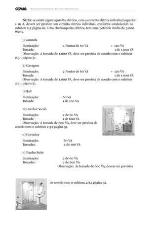 Manual de Instalaçõ es Elé tricas Residenciais 
NOTA: se existir algum aparelho elétrico, com a corrente elétrica individual superior 
a 10 A, deverá ser previsto um circuito elétrico individual, conforme estabelecido no 
subitem 2.5 página 61. Uma churrasqueira elétrica, tem uma potência média de 3.000 
Watts. 
j) Varanda 
Iluminação: 2 Pontos de 60 VA = 120 VA 
Tomada: 1 de 1.000 VA 
Observação: A tomada de 1.000 VA, deve ser prevista de acordo com o subitem 
2.3.1 página 51. 
k) Garagem 
Iluminação: 2 Pontos de 60 VA = 120 VA 
Tomada: 1 de 1.000 VA 
Observação: A tomada de 1.000 VA, deve ser prevista de acordo com o subitem 
2.3.1 página 51. 
l) Hall 
Iluminação: 60 VA 
Tomada: 1 de 100 VA 
m) Banho Social 
Iluminação: 2 de 60 VA 
Tomada: 1 de 600 VA 
Observação: A tomada de 600 VA, deve ser prevista de 
acordo com o subitem 2.3.1 página 51. 
n) Corredor 
Iluminação: 60 VA 
Tomadas: 2 de 100 VA 
o) Banho Suíte 
Iluminação: 2 de 60 VA 
Tomadas: 2 de 600 VA 
Observação: As tomada de 600 VA, devem ser previstas 
de acordo com o subitem 2.3.1 página 51. 
 