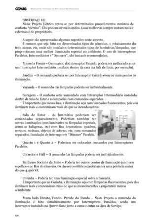 Manual de Instalaçõ es Elé tricas Residenciais 
OBSERVAÇÕ ES: 
Nesse Projeto Elétrico optou-se por determinados procedimentos mínimos de 
conforto “elétrico”. Eles podem ser melhorados. Essas melhorias sempre custam mais e 
a decisão é do proprietário. 
A seguir são apresentadas algumas sugestões neste aspecto. 
É comum que seja feito em determinados tipos de cômodos, o rebaixamento do 
teto, sancas, etc, onde são instalados determinados tipos de luminárias/lâmpadas, que 
proporcionam uma melhor iluminação especial no ambiente. O uso de interruptores 
Paralelos, Intermediários e “Dimmers”, são bastante recomendados. 
Muro da Frente – O comando do Interruptor Paralelo, poderá ser melhorado, com 
um Interruptor Intermediário instalado dentro da casa (na Sala de Estar, por exemplo). 
Jardim – O comando poderia ser por Interruptor Paralelo e/ou ter mais pontos de 
iluminação. 
Varanda – O comando das lâmpadas poderia ser individualmente. 
Garagem – O conforto seria aumentado com Interruptor Intermediário instalado 
dentro da Sala de Estar e as lâmpadas com comandos separados. 
É importante que nessa área, a iluminação seja com lâmpadas fluorescentes, pois elas 
iluminam mais e economizam mais do que as incandescentes. 
Sala de Estar – As luminárias poderiam ser 
comandadas separadamente. Poderiam também ter 
outras iluminações (com luminárias ou lâmpadas especiais, 
como as halógenas, etc) com fins decorativos: quadros, 
retratos, estátuas, objetos de adorno, etc, com comandos 
separados. Instalação de interruptores “Dimmer” Paralelo. 
Quarto 1 e Quarto 2 – Poderiam ser colocados comandos por Interruptores 
Paralelos. 
Corredor e Hall – O comando das lâmpadas poderia ser individualmente. 
Banheiro Social e da Suite – Poderia ter outros pontos de iluminação junto aos 
espelhos e no Box do chuveiro. Os chuveiros elétricos poderiam ter uma potência maior 
do que 4.400 VA. 
Cozinha – Poderia ter uma iluminação especial sobre a bancada. 
É importante que na Cozinha, a iluminação seja com lâmpadas fluorescentes, pois elas 
iluminam mais e economizam mais do que as incandescentes e esquentam menos 
o ambiente. 
Muro lado Direito/Fundo, Parede do Fundo – Neste Projeto o comando da 
iluminação é feito simultaneamente por Interruptores Paralelos, sendo um 
interruptor instalado no Quarto Suíte junto a cama e outro na Área de Serviço. 
136 
 