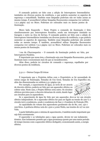 Manual de Instalaçõ es Elé tricas Residenciais 
O comando poderia ser feito com a adição de Interruptores Intermediários 
instalados em diversos pontos da residência, o que poderia aumentar os aspectos de 
segurança e comodidade. Também essas lâmpadas poderiam não ser todas acesas ao 
mesmo tempo. É aconselhável utilizar lâmpadas fluorescentes compactas (ver subitem 
7.2.2 página 191) no Muro. Poderiam ser colocados mais ou menos pontos de 
iluminação. 
Muro lado Esquerdo – Neste Projeto o comando de iluminação é feito 
simultaneamente por Interruptores Paralelos, sendo um interruptor instalado na 
Garagem e outro na Área de Serviço. O comando poderia ser feito com a adição de 
Interruptores Intermediários instalados em diversos pontos da residência, o que poderia 
aumentar os aspectos de segurança. Também essas lâmpadas poderiam não acender 
todas ao mesmo tempo. É também, aconselhável utilizar lâmpadas fluorescentes 
compactas (ver subitem 7.2.2 página 191) no Muro. Poderiam ser colocados mais ou 
menos pontos de iluminação. 
Á rea da Churrasqueira – O comando da iluminação poderia ser feito, por 
Interruptores Paralelos. 
É importante que nessa área, a iluminação seja com lâmpadas fluorescentes, pois elas 
iluminam mais e economizam mais do que as incandescentes. 
Além disso, poderia ter circuitos de comando e segurança, espalhados por 
diversos pontos da residência. 
5.3.1.1 – Outras Cargas Elé tricas 
É importante que o Projetista defina com o Proprietário se há necessidade de 
outras cargas de Iluminação, Tomadas de Uso Geral, Tomadas de Uso Específico etc, 
além das dimensionadas no subitem 5.3.1 página 130. 
Por exemplo, o aquecimento de água, ao invés de ser através 
de chuveiro elétrico, poderia ser feito por um aquecedor elétrico ou 
coletor solar. Neste caso, o Projeto Elétrico seria outro. Os circuitos 
elétricos previstos para o chuveiro deixariam de existir, dando lugar 
aos circuitos para os aquecedores. 
Se o aquecimento de água for feito por um aquecedor, deve-se ter um circuito 
elétrico independente. Se o aquecedor elétrico for para ser ligado na tensão de 220 V, o 
circuito terá 3 condutores, sendo 2 condutores da Fase e 1 Condutor de Proteção (PE). 
As capacidades do volume dos aquecedores geralmente são de 80, 100, 150 e 
200 litros. A potência elétrica varia de 1.500 a 3.000 Watts, nas tensões de 127 ou 220 
Volts. 
A parte hidráulica para o sistema de aquecimento, é também muito importante que 
seja feita corretamente. 
O aquecedor e as tubulações para a água quente, devem ter um isolamento 
térmico. Esse isolamento permite que a água permaneça quente por uma maior período 
de tempo (mesmo com o aquecedor elétrico desligado), economizando assim, a energia 
elétrica. 
137 
 