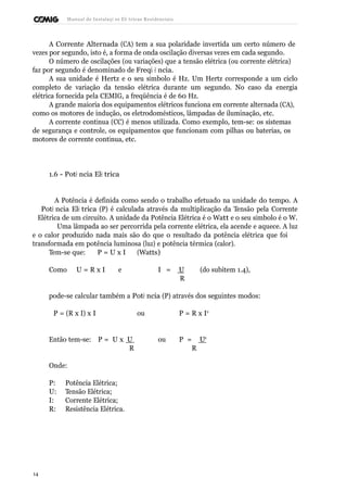 Manual de Instalaçõ es Elé tricas Residenciais 
A Corrente Alternada (CA) tem a sua polaridade invertida um certo número de 
vezes por segundo, isto é, a forma de onda oscilação diversas vezes em cada segundo. 
O número de oscilações (ou variações) que a tensão elétrica (ou corrente elétrica) 
faz por segundo é denominado de Freqü ê ncia. 
A sua unidade é Hertz e o seu símbolo é Hz. Um Hertz corresponde a um ciclo 
completo de variação da tensão elétrica durante um segundo. No caso da energia 
elétrica fornecida pela CEMIG, a freqüência é de 60 Hz. 
A grande maioria dos equipamentos elétricos funciona em corrente alternada (CA), 
como os motores de indução, os eletrodomésticos, lâmpadas de iluminação, etc. 
A corrente contínua (CC) é menos utilizada. Como exemplo, tem-se: os sistemas 
de segurança e controle, os equipamentos que funcionam com pilhas ou baterias, os 
motores de corrente contínua, etc. 
1.6 - Potê ncia Elé trica 
A Potência é definida como sendo o trabalho efetuado na unidade do tempo. A 
Potê ncia Elé trica (P) é calculada através da multiplicação da Tensão pela Corrente 
Elétrica de um circuito. A unidade da Potência Elétrica é o Watt e o seu símbolo é o W. 
Uma lâmpada ao ser percorrida pela corrente elétrica, ela acende e aquece. A luz 
e o calor produzido nada mais são do que o resultado da potência elétrica que foi 
transformada em potência luminosa (luz) e potência térmica (calor). 
Tem-se que: P = U x I (Watts) 
Como U = R x I e I = U (do subitem 1.4), 
R 
pode-se calcular também a Potê ncia (P) através dos seguintes modos: 
P = (R x I) x I ou P = R x I2 
Então tem-se: P = U x U ou P = U2 
R R 
Onde: 
P: Potência Elétrica; 
U: Tensão Elétrica; 
I: Corrente Elétrica; 
R: Resistência Elétrica. 
14 
 