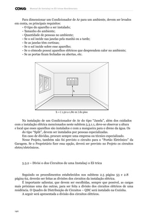 Manual de Instalaçõ es Elé tricas Residenciais 
Para dimensionar um Condicionador de Ar para um ambiente, devem ser levados 
em conta, os principais requisitos: 
- O tipo do aparelho a ser instalado; 
- Tamanho do ambiente; 
- Quantidade de pessoas no ambiente; 
- Se o sol incide nas janelas pela manhã ou a tarde; 
- Se as janelas têm cortinas; 
- Se o sol incide sobre esse aparelho; 
- Se o cômodo possui aparelhos elétricos que desprendem calor no ambiente; 
- Se as portas ficam fechadas ou abertas, etc. 
h 
h = ( 1,50 a 1,80 m ) do piso 
Na instalação de um Condicionador de Ar do tipo “Janela”, além dos cuidados 
com a instalação elétrica mencionados neste subitem 5.3.1.1, deve-se observar a altura 
e local que esses aparelhos são instalados e com a mangueira para o dreno da água. Os 
do tipo “Split”, devem ser instalados por pessoas especializadas. 
Em caso de dúvidas, procure sempre uma empresa ou técnico especializado. 
Nesse Projeto, também não foi previsto o circuito para o “Portão Eletrônico” da 
Garagem. Se o Proprietário fizer essa opção, deverá ser previsto no Projeto os circuitos 
eletro/eletrônicos. 
5.3.2 – Divisã o dos Circuitos de uma Instalaçã o Elé trica 
Seguindo os procedimentos estabelecidos nos subitens 2.5 página 53 e 2.8 
página 62, deverão ser feitas as divisões dos circuitos da instalação elétrica. 
É importante salientar, que devem ser escolhidas, sempre que possível, as cargas 
mais próximas uma das outras, para ser feita a divisão dos circuitos elétricos de uma 
residência. O Quadro de Distribuição de Circuitos – QDC será instalado na Cozinha. 
A seguir será apresentada a divisão dos circuitos elétricos. 
140 
 