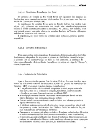 Manual de Instalaçõ es Elé tricas Residenciais 
5.3.3.1 – Circuitos de Tomadas de Uso Geral 
Os circuitos de Tomada de Uso Geral devem ser separados dos circuitos de 
Iluminação e terem os condutores com a bitola mínima de 2,5 mm2, com uma Fase, um 
Neutro e o Condutor de Proteção (PE). 
As quantidades de tomadas de uso geral do Projeto Elétrico (ver subitem 5.3.1 
página 130), poderiam ser aumentadas em função dos aparelhos/equipamentos 
elétricos a serem utilizados/instalados na residência. Na Cozinha, por exemplo, é um 
local poderá requerer um maior número de tomadas. Também na Varanda e Garagem, 
poderiam ser instaladas mais tomadas. 
É importante, que esses pontos de tomadas sejam instalados, somente quando 
necessários. 
5.3.3.2 – Circuitos de Iluminaçã o 
Uma característica muito importante de um circuito de iluminação, além do nível de 
iluminamento adequado e dar segurança as pessoas, é a facilidade e comodidade que 
as pessoas têm de acender/apagar as luzes de um ambiente. A utilização de 
Interruptores Paralelos e Intermediários (ver subitem 2.7 página 59) e tipo do “Dimmer”, 
é muito importante. 
5.3.4 – Instalaçã o de Eletrodutos 
Após o lançamento dos pontos dos circuitos elétricos, devemos interligar estes 
pontos de cada circuito através de eletrodutos, a partir do Quadro de Distribuição de 
Circuitos - QDC, procurando respeitar algumas regras básicas: 
· O traçado do circuito elétrico deverá, sempre que possível, seguir o caminho 
mais curto, indo até as tomadas de uso geral, luminárias, interruptores etc, 
evitando-se o retorno dos condutores no sentido do QDC; 
· A interligação entre os diversos trechos dos circuitos sempre deverá ser feita 
através das caixas para luminárias, situadas no teto; 
· Deve ser evitado o cruzamento entre os eletrodutos, para não comprometer a 
rigidez estrutural da laje; 
· A distância máxima recomendável entre duas caixas consecutivas não deverá 
ultrapassar 15 m nos trechos retos. Esta distância deverá ser reduzida de 3 m 
para cada curva de 90º intercalada no trecho; 
· Caso passem no mesmo eletroduto condutores de dois ou mais circuitos diferentes, 
os mesmos deverão ser identificados tanto no eletroduto, como nos circuitos; 
· Se necessário, poderá ser utilizado mais de um eletroduto de diâmetros menores, ao 
invés de um eletroduto de diâmetro maior, desde que não comprometa a passagem 
dos condutores elétricos, sendo portanto, de diâmetros equivalentes. 
145 
 