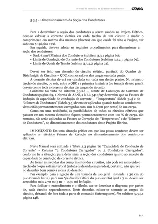 Manual de Instalaçõ es Elé tricas Residenciais 
5.3.5 – Dimensionamento da Seçã o dos Condutores 
Para a determinar a seção dos condutores a serem usados no Projeto Elétrico, 
deve-se calcular a corrente elétrica em cada trecho de um circuito e medir o 
comprimento em metros dos mesmos (observar em que escala foi feito o Projeto, ver 
subitem 5.1 página 123). 
Em seguida, deve-se adotar os seguintes procedimentos para dimensionar a 
seção dos condutores: 
· Seção (mm2) Mínima dos Condutores (subitem 3.3.1 página 67); 
· Limite de Condução de Corrente dos Condutores (subitem 3.3.2.1 página 69); 
· Limite de Queda de Tensão (subitem 3.3.2.2 página 73). 
Deverá ser feito um desenho do circuito elétrico, partindo do Quadro de 
Distribuição de Circuitos – QDC, com os valores das cargas em cada ponto. 
A corrente elétrica deverá ser calculada em cada um destes pontos. No primeiro 
trecho do circuito, ou seja, entre o QDC e a primeira luminária (ou tomada de uso geral), 
deverá conter toda a corrente elétrica das cargas do circuito. 
Conforme foi visto no subitem 3.3.2.1 – Limite de Condução de Corrente de 
Condutores página 69, a Norma da ABNT, a NBR 5410/97 determina que os Fatores de 
Redução da capacidade de condução de corrente – “Temperatura” (Tabela 3.4) e de 
“Número de Condutores” (Tabela 3.5) devem ser aplicados quando todos os condutores 
vivos estão permanentemente carregados com 100 % (cem por cento) de sua carga. 
Como em uma residência, as possibilidades de todos os circuitos elétricos que 
passam em um mesmo eletroduto fiquem permanentemente com 100 % de carga, são 
remotas, não serão aplicados os Fatores de Correção de: “Temperatura” e de “Número 
de Condutores”, no dimensionamento dos condutores deste Projeto Elétrico. 
IMPORTANTE: Em uma situação prática em que isso possa acontecer, devem ser 
aplicados os referidos Fatores de Redução no dimensionamento dos condutores 
elétricos. 
Neste Manual será utilizada a Tabela 3.3 página 70 “Capacidade de Condução de 
Corrente” – Colunas “2 Condutores Carregados” ou 3 Condutores Carregados”, 
conforme for a situação, para determinar a seção dos condutores quanto ao aspecto de 
capacidade de condução de corrente elétrica. 
Ao tomar as medidas dos comprimentos dos circuitos, não pode ser esquecido o 
trecho do fio que está na vertical (subida ou descida em paredes), portanto, não aparece 
no desenho, bem como a escala do desenho. 
Por exemplo: para a ligação de uma tomada de uso geral instalada a 30 cm do 
piso (tomada baixa), para um “pé direito” (altura do piso ao teto) igual a 3 m, devem ser 
acrescidos mais 2,70 m (3 m - 0,30 m) de fiação. 
Para facilitar o entendimento e o cálculo, usa-se desenhar o diagrama por partes 
de, cada circuito separadamente. Neste desenho, coloca-se somente as cargas do 
circuito, deixando de fora toda a parte de comando (interruptores). Ver subitem 5.3.5.1 
página 148. 
147 
 
