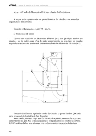 Manual de Instalaçõ es Elé tricas Residenciais 
5.3.5.1 – Cá lculo de Momentos Elé tricos e Seçã o de Condutores 
A seguir serão apresentados os procedimentos de cálculos e os desenhos 
esquemáticos dos circuitos. 
Circuito 1: Iluminaçã o - 1.360 VA – 10,7 A 
a) Momentos Elé tricos 
Deverão ser calculados os Momentos Elétricos (ME) dos principais trechos do 
circuito – os de maior carga e/ou de maior comprimento, ou seja, fazer os cálculos 
seguindo os trechos que apresentam os maiores valores dos Momentos Elétricos (ME). 
Tomando inicialmente o primeiro trecho do Circuito 1, que vai desde o QDC até a 
caixa octogonal da luminária da Sala de Jantar. 
Neste trecho, tem-se a carga total do circuito de 1.360 VA, corrente de 10,7 A e o 
comprimento de 3 m. Não se deve esquecer, os comprimentos dos trechos na vertical. 
O QDC será instalado a uma altura de 1,50 m (o seu centro) na parede da Cozinha 
148 
 