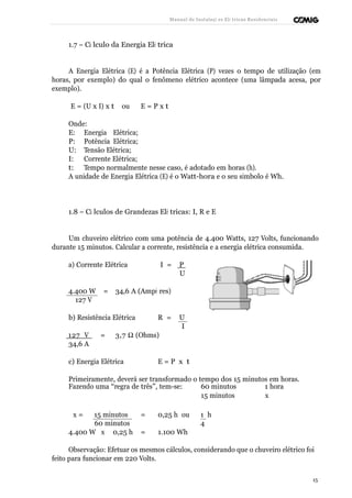 Manual de Instalaçõ es Elé tricas Residenciais 
1.7 – Cá lculo da Energia Elé trica 
A Energia Elétrica (E) é a Potência Elétrica (P) vezes o tempo de utilização (em 
horas, por exemplo) do qual o fenômeno elétrico acontece (uma lâmpada acesa, por 
exemplo). 
E = (U x I) x t ou E = P x t 
Onde: 
E: Energia Elétrica; 
P: Potência Elétrica; 
U: Tensão Elétrica; 
I: Corrente Elétrica; 
t: Tempo normalmente nesse caso, é adotado em horas (h). 
A unidade de Energia Elétrica (E) é o Watt-hora e o seu símbolo é Wh. 
1.8 – Cá lculos de Grandezas Elé tricas: I, R e E 
Um chuveiro elétrico com uma potência de 4.400 Watts, 127 Volts, funcionando 
durante 15 minutos. Calcular a corrente, resistência e a energia elétrica consumida. 
a) Corrente Elétrica I = P 
U 
4.400 W = 34,6 A (Ampè res) 
127 V 
b) Resistência Elétrica R = U 
I 
127 V = 3,7 W (Ohms) 
34,6 A 
c) Energia Elétrica E = P x t 
Primeiramente, deverá ser transformado o tempo dos 15 minutos em horas. 
Fazendo uma “regra de três”, tem-se: 60 minutos 1 hora 
15 minutos x 
x = 15 minutos = 0,25 h ou 1 h 
60 minutos 4 
4.400 W x 0,25 h = 1.100 Wh 
Observação: Efetuar os mesmos cálculos, considerando que o chuveiro elétrico foi 
feito para funcionar em 220 Volts. 
15 
 