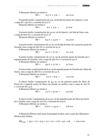 Manual de Instalaçõ es Elé tricas Residenciais 
O Momento Elétrico no trecho é: 
ME = 10,7 A x 3 m = 32,1 A.m 
O segundo trecho: comprimento de 3 m, vai da Sala de Jantar até o Quarto 1, com 
a carga de 1.140 VA e a corrente de 9 A. O 
Momento Elétrico no trecho é: 
ME = 9 A x 3 m = 27 A.m 
O terceiro trecho: comprimento de 3,4 m, vai do Quarto 1 até Sala de Estar, com 
a carga de 800 VA e a corrente de 6,3 A. O 
Momento Elétrico no trecho é: 
ME = 6,3 A x 3,4 m = 21,4 A.m 
O quarto trecho: comprimento de 2,7 m, vai da Sala de Estar até o primeiro ponto da 
Varanda, com a carga de 520 VA e a corrente de 4,1 A. 
O Momento Elétrico no trecho é: 
ME = 4,1 A x 2,7 m = 11,1 A.m 
O quinto trecho: comprimento de 2,7 m, vai da primeiro ponto da Varanda até o 
segundo ponto da Varanda, com a carga de 460 VA e a corrente de 3,6 A. 
O Momento Elétrico no trecho é: 
ME = 3,6 A x 2,7 m = 9,7 A.m 
O sexto trecho: comprimento de 8 m, vai da segundo ponto da Varanda até o Muro da 
Frente, com a carga de 280 VA e a corrente de 2,2 A. 
O Momento Elétrico no trecho é: 
ME = 2,2 A x 8 m = 17,6 A.m 
O sétimo trecho: comprimento de 4,2 m, vai do primeiro ponto do Muro da 
Frente até o segundo ponto do Muro em direção ao Jardim, com a carga de 160 VA 
e a corrente de 1,3 A. 
O Momento Elétrico no trecho é: 
ME = 1,3 A x 4,2 m = 5,5 A.m 
O oitavo trecho: comprimento de 3,5 m, vai do segundo ponto do Muro da Frente 
até o Jardim, com a carga de 100 VA e a corrente de 0,79 A. 
O Momento Elétrico no trecho é: 
ME = 0,79 A x 3,5 m = 2,8 A.m 
O Momento Elétrico total nestes 8 principais trechos, será a soma dos Momentos 
Elétricos dos trechos: 
MEtotal = 32,1 + 27 + 21,4 + 11,1 + 9,7 + 17,6 + 5,5 + 2,8 = 127,2 A.m 
149 
 
