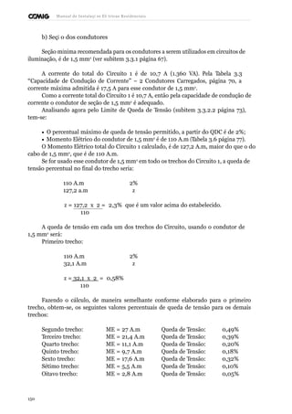 Manual de Instalaçõ es Elé tricas Residenciais 
b) Seçã o dos condutores 
Seção mínima recomendada para os condutores a serem utilizados em circuitos de 
iluminação, é de 1,5 mm2 (ver subitem 3.3.1 página 67). 
A corrente do total do Circuito 1 é de 10,7 A (1.360 VA). Pela Tabela 3.3 
“Capacidade de Condução de Corrente” – 2 Condutores Carregados, página 70, a 
corrente máxima admitida é 17,5 A para esse condutor de 1,5 mm2. 
Como a corrente total do Circuito 1 é 10,7 A, então pela capacidade de condução de 
corrente o condutor de seção de 1,5 mm2 é adequado. 
Analisando agora pelo Limite de Queda de Tensão (subitem 3.3.2.2 página 73), 
tem-se: 
· O percentual máximo de queda de tensão permitido, a partir do QDC é de 2%; 
· Momento Elétrico do condutor de 1,5 mm2 é de 110 A.m (Tabela 3.6 página 77). 
O Momento Elétrico total do Circuito 1 calculado, é de 127,2 A.m, maior do que o do 
cabo de 1,5 mm2, que é de 110 A.m. 
Se for usado esse condutor de 1,5 mm2 em todo os trechos do Circuito 1, a queda de 
tensão percentual no final do trecho seria: 
110 A.m 2% 
127,2 a.m z 
z = 127,2 x 2 = 2,3% que é um valor acima do estabelecido. 
110 
A queda de tensão em cada um dos trechos do Circuito, usando o condutor de 
1,5 mm2 será: 
Primeiro trecho: 
110 A.m 2% 
32,1 A.m z 
z = 32,1 x 2 = 0,58% 
110 
Fazendo o cálculo, de maneira semelhante conforme elaborado para o primeiro 
trecho, obtem-se, os seguintes valores percentuais de queda de tensão para os demais 
trechos: 
Segundo trecho: ME = 27 A.m Queda de Tensão: 0,49% 
Terceiro trecho: ME = 21,4 A.m Queda de Tensão: 0,39% 
Quarto trecho: ME = 11,1 A.m Queda de Tensão: 0,20% 
Quinto trecho: ME = 9,7 A.m Queda de Tensão: 0,18% 
Sexto trecho: ME = 17,6 A.m Queda de Tensão: 0,32% 
Sétimo trecho: ME = 5,5 A.m Queda de Tensão: 0,10% 
Oitavo trecho: ME = 2,8 A.m Queda de Tensão: 0,05% 
150 
 