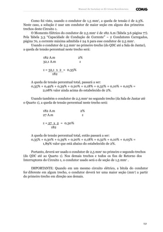 Manual de Instalaçõ es Elé tricas Residenciais 
Como foi visto, usando o condutor de 1,5 mm2, a queda de tensão é de 2,3%. 
Neste caso, a solução é usar um condutor de maior seção em alguns dos primeiros 
trechos deste Circuito 1. 
O Momento Elétrico do condutor de 2,5 mm2 é de 182 A.m (Tabela 3.6 página 77). 
Pela Tabela 3.3 “Capacidade de Condução de Corrente” – 2 Condutores Carregados, 
página 70, a corrente máxima admitida é 24 A para esse condutor de 2,5 mm2. 
Usando o condutor de 2,5 mm2 no primeiro trecho (do QDC até a Sala de Jantar), 
a queda de tensão percentual neste trecho será: 
182 A.m 2% 
32,1 A.m z 
z = 32,1 x 2 = 0,35% 
182 
A queda de tensão percentual total, passará a ser: 
0,35% + 0,49% + 0,39% + 0,20% + 0,18% + 0,32% + 0,10% + 0,05% = 
2,08% valor ainda acima do estabelecido de 2%. 
Usando também o condutor de 2,5 mm2 no segundo trecho (da Sala de Jantar até 
o Quarto 1), a queda de tensão percentual neste trecho será: 
182 A.m 2% 
27 A.m z 
z = 27 x 2 = 0,30% 
182 
A queda de tensão percentual total, então passará a ser: 
0,35% + 0,30% + 0,39% + 0,20% + 0,18% + 0,32% + 0,10% + 0,05% = 
1,89% valor que está abaixo do estabelecido de 2%. 
Portanto, deverá ser usado o condutor de 2,5 mm2 no primeiro e segundo trechos 
(do QDC até ao Quarto 1). Nos demais trechos e todos os fios de Retorno dos 
Interruptores do Circuito 1, o condutor usado será o de seção de 1,5 mm2 . 
IMPORTANTE: Quando em um mesmo circuito elétrico, a bitola do condutor 
for diferente em algum trecho, o condutor deverá ter uma maior seção (mm2) a partir 
do primeiro trecho em direção aos demais. 
151 
 