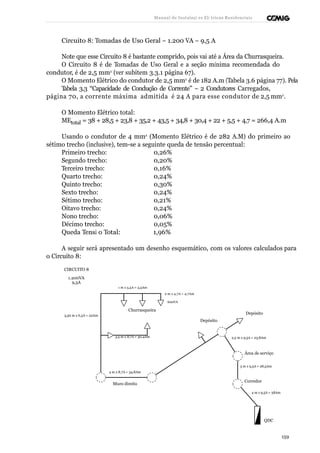 Manual de Instalaçõ es Elé tricas Residenciais 
Circuito 8: Tomadas de Uso Geral – 1.200 VA – 9,5 A 
Note que esse Circuito 8 é bastante comprido, pois vai até a Área da Churrasqueira. 
O Circuito 8 é de Tomadas de Uso Geral e a seção mínima recomendada do 
condutor, é de 2,5 mm2 (ver subitem 3.3.1 página 67). 
O Momento Elétrico do condutor de 2,5 mm2 é de 182 A.m (Tabela 3.6 página 77). Pela 
Tabela 3.3 “Capacidade de Condução de Corrente” – 2 Condutores Carregados, 
página 70, a corrente máxima admitida é 24 A para esse condutor de 2,5 mm2. 
O Momento Elétrico total: 
MEtotal = 38 + 28,5 + 23,8 + 35,2 + 43,5 + 34,8 + 30,4 + 22 + 5,5 + 4,7 = 266,4 A.m 
Usando o condutor de 4 mm2 (Momento Elétrico é de 282 A.M) do primeiro ao 
sétimo trecho (inclusive), tem-se a seguinte queda de tensão percentual: 
Primeiro trecho: 0,26% 
Segundo trecho: 0,20% 
Terceiro trecho: 0,16% 
Quarto trecho: 0,24% 
Quinto trecho: 0,30% 
Sexto trecho: 0,24% 
Sétimo trecho: 0,21% 
Oitavo trecho: 0,24% 
Nono trecho: 0,06% 
Décimo trecho: 0,05% 
Queda Tensã o Total: 1,96% 
A seguir será apresentado um desenho esquemático, com os valores calculados para 
o Circuito 8: 
CIRCUITO 8 
1.200VA 
9,5A 
1 m x 5,5A = 5,5Am 
2 m x 4,7A = 4,7Am 
600VA 
3,50 m x 6,3A = 22Am 
Churrasqueira 
Depósito 
Depósito 
3,5 m x 8,7A = 30,4Am 2,5 m x 9,5A = 23,8Am 
Área de serviço 
4 m x 8,7A = 34,8Am 
Muro direito 
3 m x 9,5A = 28,5Am 
Corredor 
4 m x 9,5A = 38Am 
QDC 
159 
 