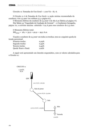 Manual de Instalaçõ es Elé tricas Residenciais 
Circuito 11: Tomadas de Uso Geral – 1.100 VA – 8,7 A 
O Circuito 11 é de Tomadas de Uso Geral e a seção mínima recomendada do 
condutor, é de 2,5 mm2 (ver subitem 3.3.1 página 67). 
O Momento Elétrico do condutor de 2,5 mm2 é de 182 A.m (Tabela 3.6 página 77). 
Pela Tabela 3.3 “Capacidade de Condução de Corrente” – 2 Condutores Carregados, 
página 70, a corrente máxima admitida é 24 A para esse condutor de 2,5 mm2. 
O Momento Elétrico total: 
MEtotal = 26,1 + 32,2 + 40,9 = 99,2 A.m 
Usando o condutor de 2,5 mm2 em todos os trechos, tem-se a seguinte queda de 
tensão percentual: 
Primeiro trecho: 0,29% 
Segundo trecho: 0,35% 
Terceiro trecho: 0,45% 
Queda Tensã o Total: 1,09% 
A seguir será apresentado um desenho esquemático, com os valores calculados para 
o Circuito 11: 
CIRCUITO 11 
1.100VA 
8,7A 
QDC 
3 m x 8,7A = 26,1Am 
Sala de jantar 
3,70 m x 8,7A = 32,2Am 
Sala 
4,70 m x 8,7A = 40,9Am 
Sala 
Varanda 
1.000VA 
162 
 