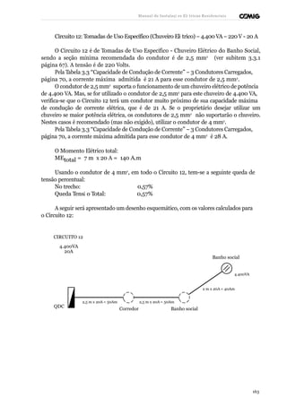 Manual de Instalaçõ es Elé tricas Residenciais 
Circuito 12: Tomadas de Uso Específico (Chuveiro Elé trico) – 4.400 VA – 220 V - 20 A 
O Circuito 12 é de Tomadas de Uso Específico - Chuveiro Elétrico do Banho Social, 
sendo a seção mínima recomendada do condutor é de 2,5 mm2 (ver subitem 3.3.1 
página 67). A tensão é de 220 Volts. 
Pela Tabela 3.3 “Capacidade de Condução de Corrente” – 3 Condutores Carregados, 
página 70, a corrente máxima admitida é 21 A para esse condutor de 2,5 mm2. 
O condutor de 2,5 mm2 suporta o funcionamento de um chuveiro elétrico de potência 
de 4.400 VA. Mas, se for utilizado o condutor de 2,5 mm2 para este chuveiro de 4.400 VA, 
verifica-se que o Circuito 12 terá um condutor muito próximo de sua capacidade máxima 
de condução de corrente elétrica, que é de 21 A. Se o proprietário desejar utilizar um 
chuveiro se maior potência elétrica, os condutores de 2,5 mm2 não suportarão o chuveiro. 
Nestes casos é recomendado (mas não exigido), utilizar o condutor de 4 mm2. 
Pela Tabela 3.3 “Capacidade de Condução de Corrente” – 3 Condutores Carregados, 
página 70, a corrente máxima admitida para esse condutor de 4 mm2 é 28 A. 
O Momento Elétrico total: 
MEtotal = 7 m x 20 A = 140 A.m 
Usando o condutor de 4 mm2, em todo o Circuito 12, tem-se a seguinte queda de 
tensão percentual: 
No trecho: 0,57% 
Queda Tensã o Total: 0,57% 
A seguir será apresentado um desenho esquemático, com os valores calculados para 
o Circuito 12: 
CIRCUITO 12 
4.400VA 
20A 
Banho social 
4.400VA 
2 m x 20A = 40Am 
QDC 
2,5 m x 20A = 50Am 
Corredor 
2,5 m x 20A = 50Am 
Banho social 
163 
 