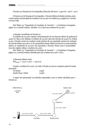 Manual de Instalaçõ es Elé tricas Residenciais 
Circuito 13: Tomadas de Uso Específico (Chuveiro Elé trico) – 4.400 VA – 220 V - 20 A 
O Circuito 13 é de Tomadas de Uso Específico - Chuveiro Elétrico do Banho da Suíte, sendo 
a seção mínima recomendada do condutor, é de 2,5 mm2 (ver subitem 3.3.1 página 67). A tensão 
é de 220 Volts. 
Pela Tabela 3.3 “Capacidade de Condução de Corrente” – 3 Condutores Carregados, 
página 70, a corrente máxima admitida é 21 A para esse condutor de 2,5 mm2. 
A situação é semelhante do Circuito 12: 
O condutor de 2,5 mm2 suporta o funcionamento de um chuveiro elétrico de potência de 
4.400 VA. Mas, se for utilizado o condutor de 2,5 mm2 para este chuveiro de 4.400 VA, verifica-se 
que o Circuito 13 terá um condutor muito próximo de sua capacidade máxima de condução 
de corrente elétrica, que é de 21 A. Se o proprietário desejar utilizar um chuveiro se maior potência 
elétrica, os condutores de 2,5 mm2 não suportarão o chuveiro. Nestes casos é recomendado 
(mas não exigido), utilizar o condutor de 4 mm2. 
Pela Tabela 3.3 “Capacidade de Condução de Corrente” – 3 Condutores Carregados, 
página 70, a corrente máxima admitida para esse condutor de 4 mm2 é 28 A. 
O Momento Elétrico total: 
MEtotal = 11,5 m x 20 A = 230 A.m 
Usando o condutor de 4 mm2, em todo o Circuito 13, tem-se a seguinte queda de tensão 
percentual: 
No trecho: 0,94% 
Queda Tensã o Total: 0,94% 
A seguir será apresentado um desenho esquemático, com os valores calculados para o 
Circuito 13: 
CIRCUITO 13 
4.400VA 
20A 
4 m x 20A = 80Am 
Banho suite 
4.400VA 
Quarto 2 
2,5 m x 20A = 50Am 
2,5 m x 20A = 50Am 2,5 m x 20A = 50Am 
QDC Corredor Banho social 
164 
 