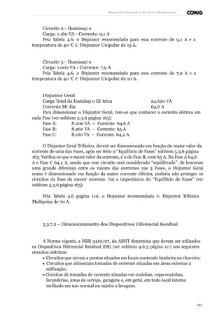 Manual de Instalaçõ es Elé tricas Residenciais 
Circuito 2 - Iluminaçã o 
Carga: 1.160 VA - Corrente: 9,1 A 
Pela Tabela 4.6, o Disjuntor recomendado para essa corrente de 9,1 A e a 
temperatura de 40 oC é: Disjuntor Unipolar de 15 A. 
Circuito 3 - Iluminaçã o 
Carga: 1.000 VA - Corrente: 7,9 A 
Pela Tabela 4.6, o Disjuntor recomendado para essa corrente de 7,9 A e a 
temperatura de 40 oC é: Disjuntor Unipolar de 10 A. 
Disjuntor Geral 
Carga Total da Instalaçã o Elé trica 24.620 VA 
Corrente Mé dia: 64,6 A 
Para dimensionar o Disjuntor Geral, tem-se que conhecer a corrente elétrica em 
cada Fase (ver subitem 5.3.6 página 165): 
Fase A: 8.200 VA – Corrente: 64,6 A 
Fase B: 8.260 VA – Corrente: 65 A 
Fase C: 8.160 VA – Corrente: 64,2 A 
O Disjuntor Geral Trifásico, deverá ser dimensionado em função do maior valor da 
corrente de uma das Fases, após ser feito o “Equilíbrio de Fases” subitem 5.3.6 página 
165. Verifica-se que o maior valor da corrente, é o da Fase B, com 65 A. Na Fase A 64,6 
A e Fase C 64,2 A, sendo que esse circuito será considerado “equilibrado”. Se houvesse 
uma grande diferença entre os valores das correntes nas 3 Fases, o Disjuntor Geral 
como é dimensionado em função da maior corrente elétrica, poderia não proteger os 
circuitos da Fase da menor corrente. Daí a importância do “Equilíbrio de Fases” (ver 
subitem 5.3.6 página 165). 
Pela Tabela 4.6 página 110, o Disjuntor recomendado é: Disjuntor Trifásico 
Multipolar de 70 A. 
5.3.7.2 – Dimensionamento dos Dispositivos Diferencial Residual 
A Norma vigente, a NBR 5410/97, da ABNT determina que devem ser utilizados 
os Dispositivos Diferencial Residual (DR) (ver subitem 4.6.3 página 111) nos seguintes 
circuitos elétricos: 
· Circuitos que sirvam a pontos situados em locais contendo banheira ou chuveiro; 
· Circuitos que alimentam tomadas de corrente situadas em áreas externas à 
edificação; 
· Circuitos de tomadas de corrente situadas em cozinhas, copa-cozinhas, 
lavanderias, áreas de serviço, garagens e, em geral, em todo local interno 
molhado em uso normal ou sujeito a lavagens. 
167 
 
