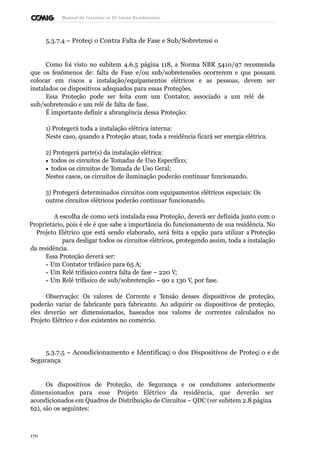 Manual de Instalaçõ es Elé tricas Residenciais 
5.3.7.4 – Proteçã o Contra Falta de Fase e Sub/Sobretensã o 
Como foi visto no subitem 4.6.5 página 118, a Norma NBR 5410/97 recomenda 
que os fenômenos de: falta de Fase e/ou sub/sobretensões ocorrerem e que possam 
colocar em riscos a instalação/equipamentos elétricos e as pessoas, devem ser 
instalados os dispositivos adequados para essas Proteções. 
Essa Proteção pode ser feita com um Contator, associado a um relé de 
sub/sobretensão e um relé de falta de fase. 
É importante definir a abrangência dessa Proteção: 
1) Protegerá toda a instalação elétrica interna: 
Neste caso, quando a Proteção atuar, toda a residência ficará ser energia elétrica. 
2) Protegerá parte(s) da instalação elétrica: 
· todos os circuitos de Tomadas de Uso Específico; 
· todos os circuitos de Tomada de Uso Geral; 
Nestes casos, os circuitos de iluminação poderão continuar funcionando. 
3) Protegerá determinados circuitos com equipamentos elétricos especiais: Os 
outros circuitos elétricos poderão continuar funcionando. 
A escolha de como será instalada essa Proteção, deverá ser definida junto com o 
Proprietário, pois é ele é que sabe a importância do funcionamento de sua residência. No 
Projeto Elétrico que está sendo elaborado, será feita a opção para utilizar a Proteção 
para desligar todos os circuitos elétricos, protegendo assim, toda a instalação 
da residência. 
Essa Proteção deverá ser: 
- Um Contator trifásico para 65 A; 
- Um Relé trifásico contra falta de fase – 220 V; 
- Um Relé trifásico de sub/sobretenção – 90 a 130 V, por fase. 
Observação: Os valores de Corrente e Tensão desses dispositivos de proteção, 
poderão variar de fabricante para fabricante. Ao adquirir os dispositivos de proteção, 
eles deverão ser dimensionados, baseados nos valores de correntes calculados no 
Projeto Elétrico e dos existentes no comércio. 
5.3.7.5 – Acondicionamento e Identificaçã o dos Dispositivos de Proteçã o e de 
Segurança 
Os dispositivos de Proteção, de Segurança e os condutores anteriormente 
dimensionados para esse Projeto Elétrico da residência, que deverão ser 
acondicionados em Quadros de Distribuição de Circuitos – QDC (ver subitem 2.8 página 
62), são os seguintes: 
170 
 