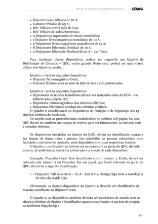 Manual de Instalaçõ es Elé tricas Residenciais 
· Disjuntor Geral Trifásico de 70 A; 
· Contator Trifásico de 65 A; 
· Relé Trifásico contra falta de Fase; 
· Relé Trifásico de sub/sobretensão; 
· 3 Dispositivos supressores de tensão transitórias; 
· 1 Disjuntor Termomagnético monofásico de 10 A; 
· 2 Disjuntores Termomagnéticos monofásicos de 15 A; 
· 8 Disjuntores Diferencial Residual de 16 A; 
· 2 Disjuntores Diferencial Residual de 20 A – 220 Volts. 
Para instalação desses dispositivos, poderá ser requerido um Quadro de 
Distribuição de Circuitos – QDC, muito grande. Neste caso, poderá ser mais viável, 
utilizar dois Quadros, sendo: 
Quadro 1 – terá os seguintes dispositivos: 
· Disjuntor Termomagnético Geral; 
· Contator Trifásico com os relés de falta de fase e sub/sobretensão. 
Quadro 2 - terá os seguintes dispositivos: 
· Supressores de tensões transitórias (devem ser instalados antes do DDR – ver 
subitem 4.6.4 página 117; 
· Disjuntores Termomagnéticos dos circuitos elétricos; 
· Disjuntores Diferencial Residual dos circuitos elétricos. 
O Quadro 2 acondicionará os dispositivos de Proteção e de Segurança dos 13 
circuitos elétricos da residência. 
De acordo com os procedimentos estabelecidos no subitem 2.8 página 62, esse 
QDC deverá ter também um espaço de reserva, para ter futuramente, no mínimo mais 
4 circuitos elétricos. 
Os dispositivos instalados no interior do QDC, devem ser identificados quanto a 
sua função de forma clara e precisa. Isto possibilita as pessoas entenderem com 
facilidade e sem risco de confusão, estes dispositivos com suas respectivas funções. 
O Quadro 1, os dispositivos deverão ser numerados e na porta do QDC, do lado 
externo, de preferência, deverá ter a descrição e a função de cada dispositivo. 
Exemplo: Disjuntor Geral. Será identificado com o número 1. Então, deverá ser 
colocado este número 1 no Disjuntor. Em um papel, que ficará colocado na porta do 
QDC, deverá ter a seguinte identificação: 
1 – Disjuntor Trifá sico Geral – 70 A - 220 Volts, desliga/liga toda a instalaçã o 
elé trica da residê ncia. 
Obviamente os demais dispositivos do Quadro 1, deverão ser identificados de 
maneira semelhante ao Disjuntor Geral. 
O Quadro 2, os dispositivos também deverão ser numerados de acordo com os 
circuitos elétricos do Projeto e identificados quanto a sua função e a sua área de atuação 
na residência (liga/desliga). 
171 
 