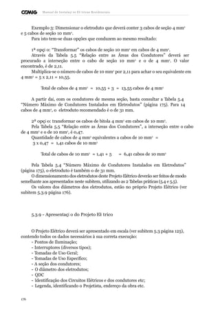 Manual de Instalaçõ es Elé tricas Residenciais 
Exemplo 3: Dimensionar o eletroduto que deverá conter 3 cabos de seção 4 mm2 
e 5 cabos de seção 10 mm2. 
Para isto tem-se duas opções que conduzem ao mesmo resultado: 
1ª opçã o: “Transformar” os cabos de seção 10 mm2 em cabos de 4 mm2. 
Através da Tabela 5.5 “Relação entre as Áreas dos Condutores” deverá ser 
procurado a interseção entre o cabo de seção 10 mm2 e o de 4 mm2. O valor 
encontrado, é de 2,11. 
Multiplica-se o número de cabos de 10 mm2 por 2,11 para achar o seu equivalente em 
4 mm2 = 5 x 2,11 = 10,55. 
Total de cabos de 4 mm2 = 10,55 + 3 = 13,55 cabos de 4 mm2 
A partir daí, com os condutores de mesma seção, basta consultar a Tabela 5.4 
“Número Máximo de Condutores Instalados em Eletrodutos” (página 175). Para 14 
cabos de 4 mm2, o eletroduto recomendado é o de 31 mm. 
2ª opçã o: transformar os cabos de bitola 4 mm2 em cabos de 10 mm2. 
Pela Tabela 5.5 “Relação entre as Áreas dos Condutores”, a interseção entre o cabo 
de 4 mm2 e o de 10 mm2, é 0,47. 
Quantidade de cabos de 4 mm2 equivalentes a cabos de 10 mm2 = 
3 x 0,47 = 1,41 cabos de 10 mm2 
Total de cabos de 10 mm2 = 1,41 + 5 = 6,41 cabos de 10 mm2 
Pela Tabela 5.4 “Número Máximo de Condutores Instalados em Eletrodutos” 
(página 175), o eletroduto é também o de 31 mm. 
O dimensionamento dos eletrodutos deste Projeto Elétrico deverão ser feitos de modo 
semelhante aos apresentados neste subitem, utilizando as 2 Tabelas práticas (5.4 e 5.5). 
Os valores dos diâmetros dos eletrodutos, estão no próprio Projeto Elétrico (ver 
subitem 5.3.9 página 176). 
5.3.9 - Apresentaçã o do Projeto Elé trico 
O Projeto Elétrico deverá ser apresentado em escala (ver subitem 5.3 página 125), 
contendo todos os dados necessários à sua correta execução: 
- Pontos de Iluminação; 
- Interruptores (diversos tipos); 
- Tomadas de Uso Geral; 
- Tomadas de Uso Específico; 
- A seção dos condutores; 
- O diâmetro dos eletrodutos; 
- QDC 
- Identificação dos Circuitos Elétricos e dos condutores etc; 
- Legenda, identificando o Projetista, endereço da obra etc. 
176 
 