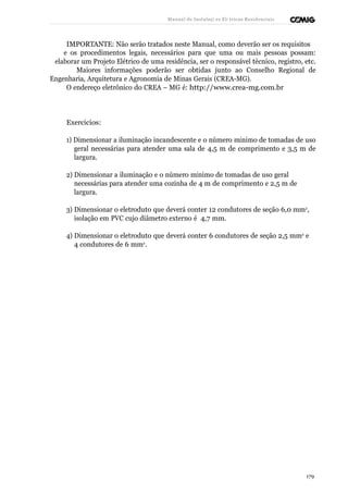 Manual de Instalaçõ es Elé tricas Residenciais 
IMPORTANTE: Não serão tratados neste Manual, como deverão ser os requisitos 
e os procedimentos legais, necessários para que uma ou mais pessoas possam: 
elaborar um Projeto Elétrico de uma residência, ser o responsável técnico, registro, etc. 
Maiores informações poderão ser obtidas junto ao Conselho Regional de 
Engenharia, Arquitetura e Agronomia de Minas Gerais (CREA-MG). 
O endereço eletrônico do CREA – MG é: http://www.crea-mg.com.br 
Exercícios: 
1) Dimensionar a iluminação incandescente e o número mínimo de tomadas de uso 
geral necessárias para atender uma sala de 4,5 m de comprimento e 3,5 m de 
largura. 
2) Dimensionar a iluminação e o número mínimo de tomadas de uso geral 
necessárias para atender uma cozinha de 4 m de comprimento e 2,5 m de 
largura. 
3) Dimensionar o eletroduto que deverá conter 12 condutores de seção 6,0 mm2, 
isolação em PVC cujo diâmetro externo é 4,7 mm. 
4) Dimensionar o eletroduto que deverá conter 6 condutores de seção 2,5 mm2 e 
4 condutores de 6 mm2. 
179 
 