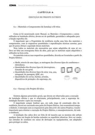 Manual de Instalaçõ es Elé tricas Residenciais 
CAP ÍTULO 6 
EXECUÇÃ O DO PROJETO ELÉ TRICO 
6.1 – Materiais e Componentes da Instalaçã o Elé trica 
Como já foi mencionado neste Manual, os Materiais e Componentes a serem 
utilizados na instalação elétrica, devem ser de qualidade, garantidos e adequados para 
a função específica etc. 
É importante que o Proprietário da residência receba uma lista dos materiais e 
componentes, com as respectivas quantidades e especificações técnicas corretas, para 
que ele possa efetuar a aquisição desses materiais. 
Nem todos os materiais são necessários que sejam adquiridos de uma só vez. 
Deve ser feito um cronograma físico da obra, para que os materiais sejam adquiridos e 
utilizados na hora certa. 
Os materiais com as suas respectivas quantidades, deverão ser levantadas a partir do 
Projeto Elétrico: 
· Medir, através de uma régua, as metragens dos diversos tipos de condutores e 
eletrodutos; 
· Quantidades dos diversos tipos de interruptores, 
tomadas de uso geral; 
· Quantidades dos diversos tipos de caixa: 2x4, 4x4, 
octogonal, de passagem, QDC, etc; 
· Quantidades de curvas, buchas, arruelas, 
dispositivos de proteção e de segurança, etc. 
6.2 – Execuçã o do Projeto Elé trico 
Existem algumas prescrições gerais, que devem ser observadas para a execução 
da instalação elétrica e que se relacionam, principalmente, com a segurança da 
instalação durante e após sua execução. 
É importante sempre lembrar que, em cada etapa de construção obra da 
residência, deverá ser executada uma parte do Projeto Elétrico. Isso economizará tempo 
e dinheiro. A interação com os responsáveis pela obra civil e de outros Projetos, é muito 
importante para otimizar a execução do Projeto Elétrico, e conseqüentemente, de toda 
a residência. 
A instalação dos cabos deve ser feita de tal maneira que os mesmos não sofram 
qualquer dano em função de bordas cortantes ou superfícies abrasivas. Deve ser usado, 
nas entradas de condutos em caixas de derivação ou equipamentos, um adaptador 
para proteger os cabos. 
180 
 