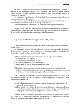 Manual de Instalaçõ es Elé tricas Residenciais 
Os cabos ao serem instalados em eletrodutos não podem ficar sujeitos a esforços 
maiores do que aqueles para o qual foram projetados. Caso contrário, o cabo poderia 
esticar devido à tração, mudando assim todas as suas características quanto à 
condução de corrente. 
Os condutores Fase, Neutro e o de Proteção (PE) de um mesmo circuito devem ser 
agrupados no mesmo eletroduto. 
Os condutos, caixas de derivação, conexões, etc, devem ser constituídos de 
materiais não suscetíveis à corrosão ou protegidos contra ela. 
Toda a curva de cabo deve ser feita de forma a evitar qualquer dano ao cabo. 
IMPORTANTE: Caso seja necessário alterar alguma coisa durante a execução do 
Projeto Elétrico, essas alterações deverão constar no referido Projeto. O Proprietário 
deverá receber o Projeto Elétrico, exatamente como foi executado. 
6.3 – Requisitos Estabelecidos pela Norma NBR 5410/97 
A seguir serão descritos os principais requisitos determinados pela Norma vigente, 
a NBR 5410/97. 
As dimensões internas dos eletrodutos e os respectivos acessórios de ligação 
devem permitir instalar e retirar facilmente os condutores após a instalação dos 
eletrodutos e acessórios. Para isso, é necessário que: 
a) A taxa máxima de ocupação em relação à área da seção transversal dos 
eletrodutos não seja superior a: 
· 53% no caso de um condutor ou cabo; 
· 31% no caso de dois condutores ou cabos; 
· 40% no caso de três ou mais condutores ou cabos; 
b) Não haja trechos contínuos (sem interposição de caixas ou equipamentos) 
retilíneos de tubulação maiores que 15 m, sendo que, nos trechos com curvas, essa 
distância deve ser reduzida de 3 m para cada curva de 90o. 
NOTA – Quando os eletrodutos passarem obrigatoriamente através de locais onde 
seja possível o emprego de caixa de derivação, a distância prescrita no subitem b), pode 
ser aumentada, desde que: 
b1) Seja calculada a distância máxima permissível (levando em conta o número de 
curvas de 90o necessárias); e 
b2) Para cada 6 m, ou fração, de aumento dessa distância, se utilize eletroduto de 
tamanho nominal imediatamente superior ao eletroduto que normalmente seria 
empregado para a quantidade e tipo dos condutores ou cabos. 
Em cada trecho de tubulação, entre duas caixas, podem ser previstas no máximo 
três curvas de 90o ou seu equivalente até o máximo de 270o. Em nenhuma hipótese, 
devem ser previstas curvas com deflexão menor do que 90o. 
181 
 